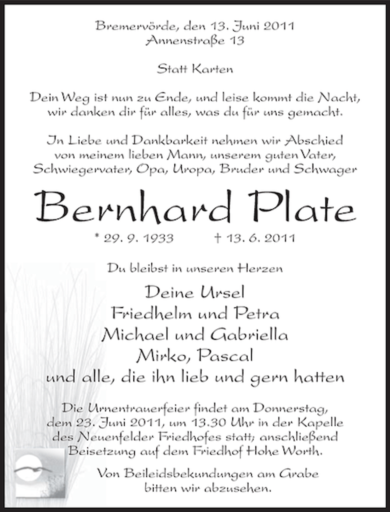 <p>Bremervörde, den 13. Juni 2011<br />Annenstraße 13<br />Statt Karten<br />Dein Weg ist nun zu Ende, und leise kommt die Nacht,<br />wir danken dir für alles, was du für uns gemacht.<br />In Liebe und Dankbarkeit nehmen wir Abschied<br />von meinem lieben Mann, unserem guten Vater,<br />Schwiegervater, Opa, Uropa, Bruder und Schwager</p><p>Bernhard Plate<br />* 29. 9. 1933</p><p>† 13. 6. 2011</p><p>Du bleibst in unseren Herzen</p><p>Deine Ursel<br />Friedhelm und Petra<br />Michael und Gabriella<br />Mirko, Pascal<br />und alle, die ihn lieb und gern hatten<br />Die Urnentrauerfeier findet am Donnerstag,<br />dem 23. Juni 2011, um 13.30 Uhr in der Kapelle<br />des Neuenfelder Friedhofes statt; anschließend<br />Beisetzung auf dem Friedhof Hohe Worth.<br />Von Beileidsbekundungen am Grabe<br />bitten wir abzusehen.</p>