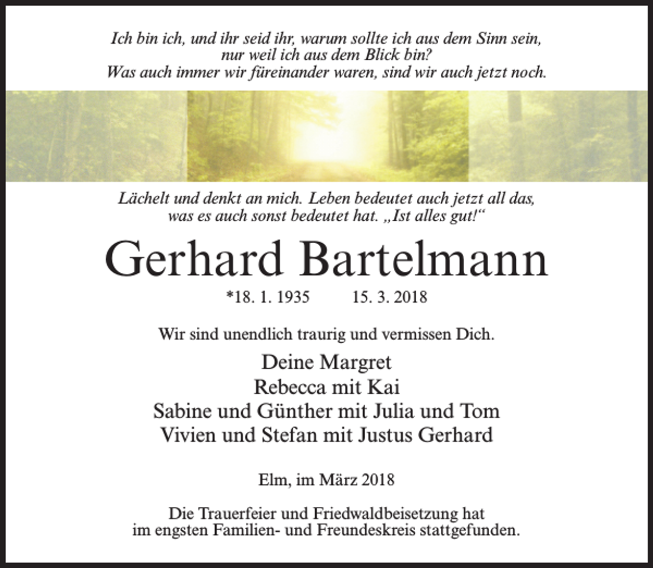 <p>Ich bin ich, und ihr seid ihr, warum sollte ich aus dem Sinn sein,<br />nur weil ich aus dem Blick bin?<br />Was auch immer wir füreinander waren, sind wir auch jetzt noch.</p><p>Lächelt und denkt an mich. Leben bedeutet auch jetzt all das,<br />was es auch sonst bedeutet hat. „Ist alles gut!“</p><p>Gerhard Bartelmann<br />*18. 1. 1935</p><p>15. 3. 2018</p><p>Wir sind unendlich traurig und vermissen Dich.</p><p>Deine Margret<br />Rebecca mit Kai<br />Sabine und Günther mit Julia und Tom<br />Vivien und Stefan mit Justus Gerhard<br />Elm, im März 2018<br />Die Trauerfeier und Friedwaldbeisetzung hat<br />im engsten Familien- und Freundeskreis stattgefunden.</p>