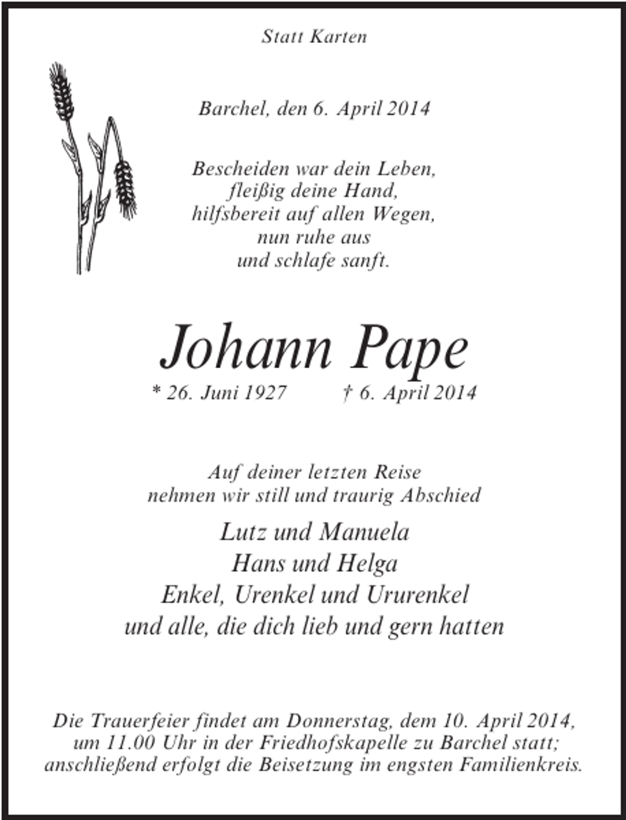 <p>Statt Karten</p><p>Barchel, den 6. April 2014<br />Bescheiden war dein Leben,<br />fleißig deine Hand,<br />hilfsbereit auf allen Wegen,<br />nun ruhe aus<br />und schlafe sanft.</p><p>Johann Pape</p><p>* 26. Juni 1927 † 6. April 2014</p><p>Auf deiner letzten Reise<br />nehmen wir still und traurig Abschied</p><p>Lutz und Manuela<br />Hans und Helga<br />Enkel, Urenkel und Ururenkel<br />und alle, die dich lieb und gern hatten</p><p>Die Trauerfeier findet am Donnerstag, dem 10. April 2014,<br />um 11.00 Uhr in der Friedhofskapelle zu Barchel statt;<br />anschließend erfolgt die Beisetzung im engsten Familienkreis.</p>