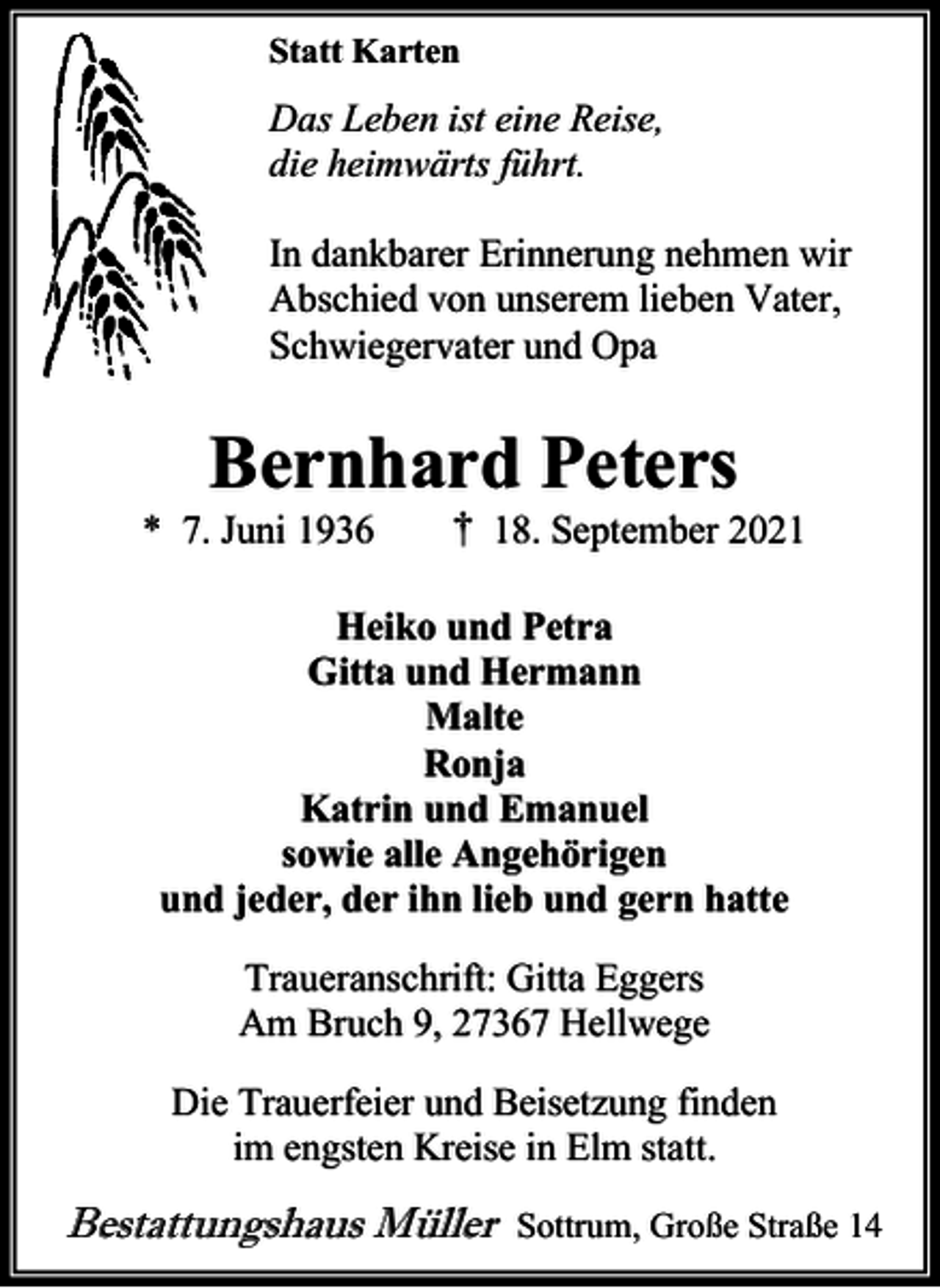 <p>Statt Karten</p>
<p>Das Leben ist eine Reise,<br />die heimwärts führt.<br />In dankbarer Erinnerung nehmen wir<br />Abschied von unserem lieben Vater,<br />Schwiegervater und Opa</p>
<p>Bernhard Peters</p>
<p>* 7. Juni 1936</p>
<p>† 18. September 2021</p>
<p>Heiko und Petra<br />Gitta und Hermann<br />Malte<br />Ronja<br />Katrin und Emanuel<br />sowie alle Angehörigen<br />und jeder, der ihn lieb und gern hatte<br />Traueranschrift: Gitta Eggers<br />Am Bruch 9, 27367 Hellwege<br />Die Trauerfeier und Beisetzung finden<br />im engsten Kreise in Elm statt.</p>
<p>Bestattungshaus Müller</p>
<p>Sottrum, Große Straße 14</p>