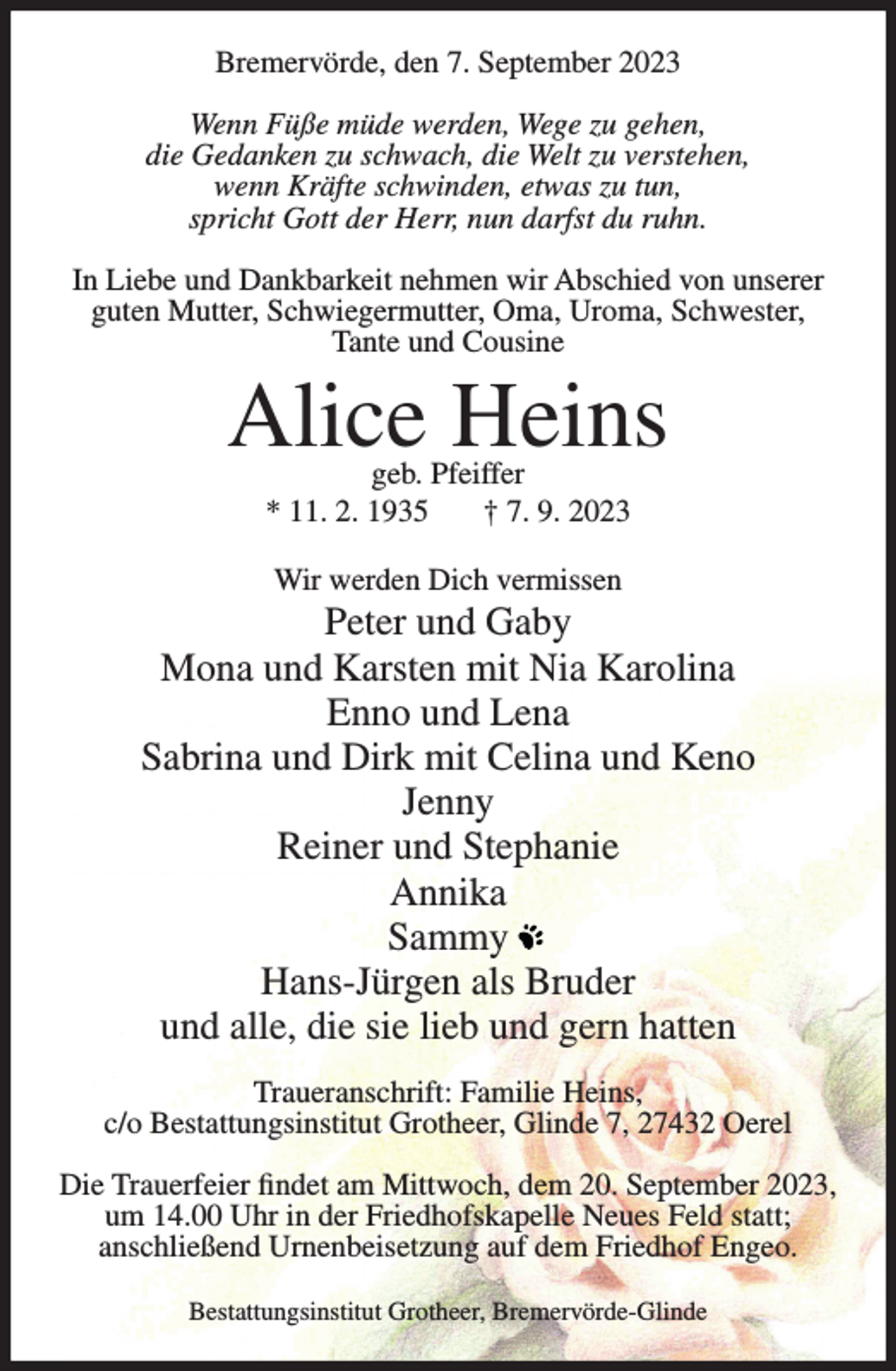 <p>Bremervörde, den 7. September 2023<br />Wenn Füße müde werden, Wege zu gehen,<br />die Gedanken zu schwach, die Welt zu verstehen,<br />wenn Kräfte schwinden, etwas zu tun,<br />spricht Gott der Herr, nun darfst du ruhn.<br />In Liebe und Dankbarkeit nehmen wir Abschied von unserer<br />guten Mutter, Schwiegermutter, Oma, Uroma, Schwester,<br />Tante und Cousine</p><p>Alice Heins<br />geb. Pfeiffer<br />* 11. 2. 1935<br />† 7. 9. 2023<br />Wir werden Dich vermissen</p><p>Peter und Gaby<br />Mona und Karsten mit Nia Karolina<br />Enno und Lena<br />Sabrina und Dirk mit Celina und Keno<br />Jenny<br />Reiner und Stephanie<br />Annika<br />Sammy<br />Hans-Jürgen als Bruder<br />und alle, die sie lieb und gern hatten<br />Traueranschrift: Familie Heins,<br />c/o Bestattungsinstitut Grotheer, Glinde 7, 27432 Oerel<br />Die Trauerfeier findet am Mittwoch, dem 20. September 2023,<br />um 14.00 Uhr in der Friedhofskapelle Neues Feld statt;<br />anschließend Urnenbeisetzung auf dem Friedhof Engeo.<br />Bestattungsinstitut Grotheer, Bremervörde-Glinde</p>