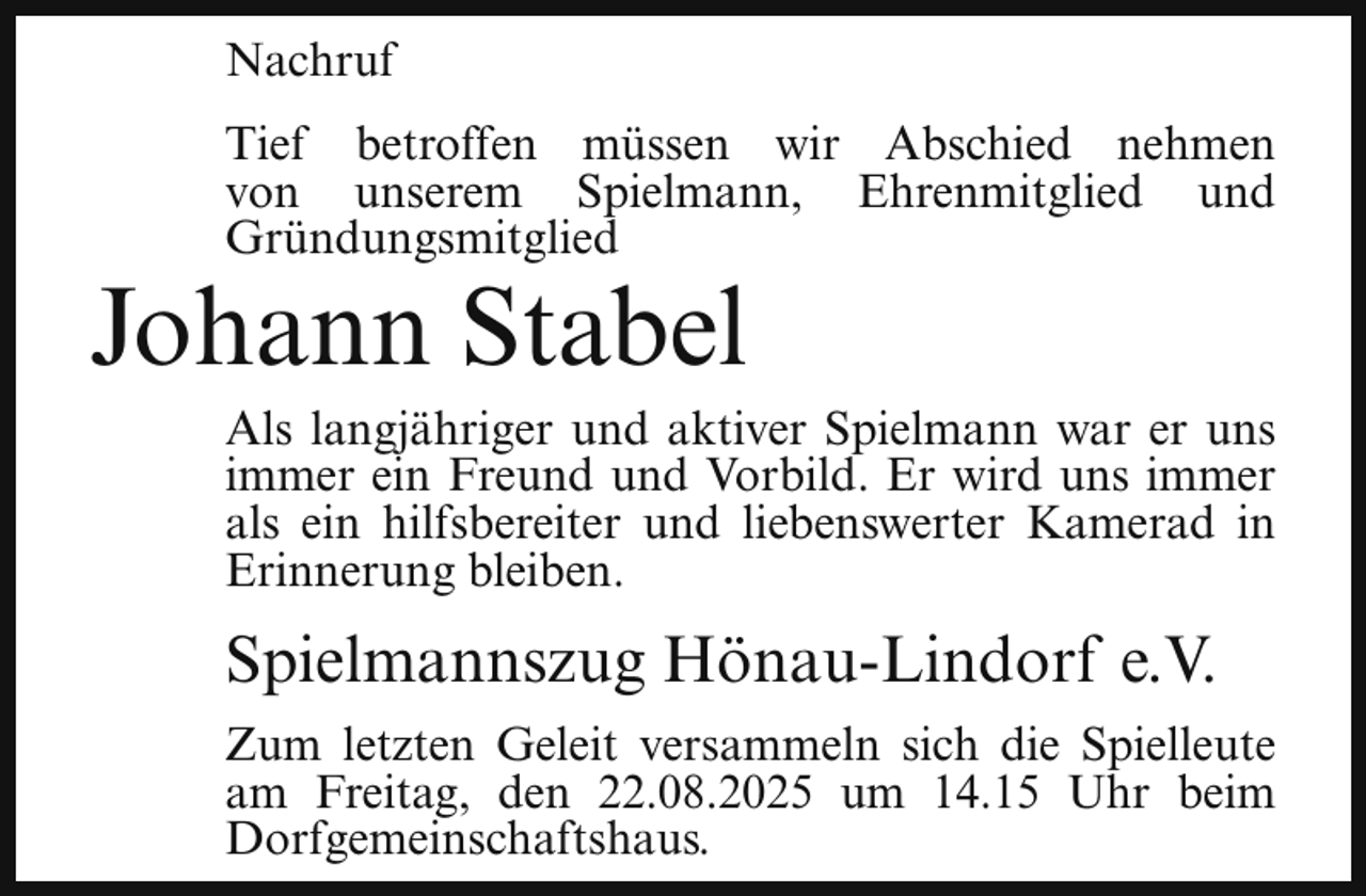 <p>Nachruf<br />Tief betroffen müssen wir Abschied nehmen<br />von unserem Spielmann, Ehrenmitglied und<br />Gründungsmitglied</p><p>Johann Stabel</p><p>Als langjähriger und aktiver Spielmann war er uns<br />immer ein Freund und Vorbild. Er wird uns immer<br />als ein hilfsbereiter und liebenswerter Kamerad in<br />Erinnerung bleiben.</p><p>Spielmannszug Hönau-Lindorf e.V.<br />Zum letzten Geleit versammeln sich die Spielleute<br />am Freitag, den 22.08.2025 um 14.15 Uhr beim<br />Dorfgemeinschaftshaus.</p>