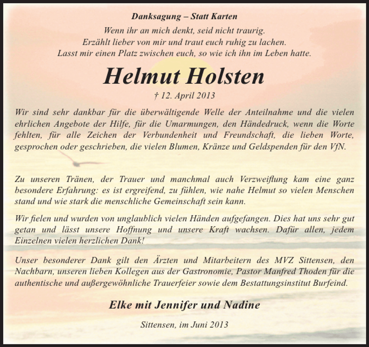 <p>Danksagung – Statt Karten<br />Wenn ihr an mich denkt, seid nicht traurig.<br />Erzählt lieber von mir und traut euch ruhig zu lachen.<br />Lasst mir einen Platz zwischen euch, so wie ich ihn im Leben hatte.</p><p>Helmut Holsten<br />† 12. April 2013</p><p>Wir sind sehr dankbar für die überwältigende Welle der Anteilnahme und die vielen<br />ehrlichen Angebote der Hilfe, für die Umarmungen, den Händedruck, wenn die Worte<br />fehlten, für alle Zeichen der Verbundenheit und Freundschaft, die lieben Worte,<br />gesprochen oder geschrieben, die vielen Blumen, Kränze und Geldspenden für den VfN.<br />Zu unseren Tränen, der Trauer und manchmal auch Verzweiflung kam eine ganz<br />besondere Erfahrung: es ist ergreifend, zu fühlen, wie nahe Helmut so vielen Menschen<br />stand und wie stark die menschliche Gemeinschaft sein kann.<br />Wir fielen und wurden von unglaublich vielen Händen aufgefangen. Dies hat uns sehr gut<br />getan und lässt unsere Hoffnung und unsere Kraft wachsen. Dafür allen, jedem<br />Einzelnen vielen herzlichen Dank!<br />Unser besonderer Dank gilt den Ärzten und Mitarbeitern des MVZ Sittensen, den<br />Nachbarn, unseren lieben Kollegen aus der Gastronomie, Pastor Manfred Thoden für die<br />authentische und außergewöhnliche Trauerfeier sowie dem Bestattungsinstitut Burfeind.</p><p>Elke mit Jennifer und Nadine<br />Sittensen, im Juni 2013</p>