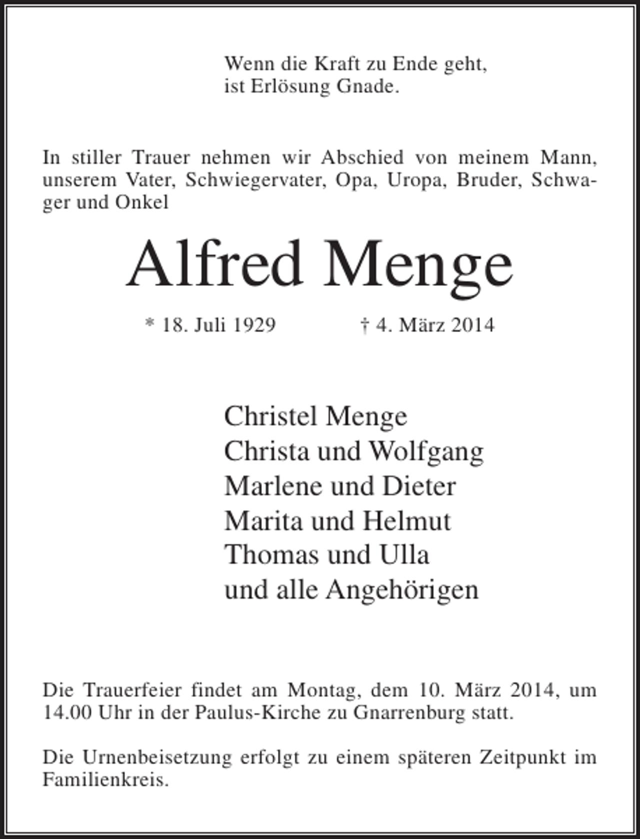<p>Wenn die Kraft zu Ende geht,<br />ist Erlösung Gnade.<br />In stiller Trauer nehmen wir Abschied von meinem Mann,<br />unserem Vater, Schwiegervater, Opa, Uropa, Bruder, Schwager und Onkel</p><p>Alfred Menge<br />* 18. Juli 1929</p><p>† 4. März 2014</p><p>Christel Menge<br />Christa und Wolfgang<br />Marlene und Dieter<br />Marita und Helmut<br />Thomas und Ulla<br />und alle Angehörigen<br />Die Trauerfeier findet am Montag, dem 10. März 2014, um<br />14.00 Uhr in der Paulus-Kirche zu Gnarrenburg statt.<br />Die Urnenbeisetzung erfolgt zu einem späteren Zeitpunkt im<br />Familienkreis.</p>