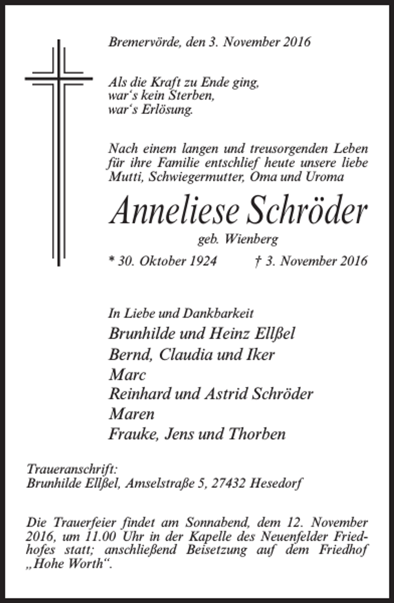 <p>Bremervörde, den 3. November 2016<br />Als die Kraft zu Ende ging,<br />war‘s kein Sterben,<br />war‘s Erlösung.<br />Nach einem langen und treusorgenden Leben<br />für ihre Familie entschlief heute ­unsere liebe<br />Mutti, Schwiegermutter, Oma und Uroma</p><p>Anneliese Schröder<br />geb. Wienberg</p><p>* 30. Oktober 1924 † 3. November 2016</p><p>In Liebe und Dankbarkeit</p><p>Brunhilde und Heinz Ellßel<br />Bernd, Claudia und Iker<br />Marc<br />Reinhard und Astrid Schröder<br />Maren<br />Frauke, Jens und Thorben<br />Traueranschrift:<br />Brunhilde Ellßel, Amselstraße 5, 27432 Hesedorf<br />Die Trauerfeier findet am Sonnabend, dem 12. November<br />2016, um 11.00 Uhr in der Kapelle des Neuenfelder Friedhofes statt; anschließend Beisetzung auf dem Friedhof<br />„Hohe Worth“.</p>