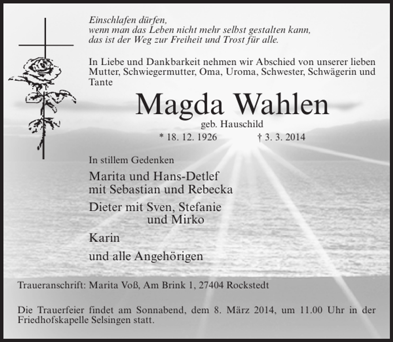 <p>Einschlafen dürfen,<br />wenn man das Leben nicht mehr selbst gestalten kann,<br />das ist der Weg zur Freiheit und Trost für alle.<br />In Liebe und Dankbarkeit nehmen wir Abschied von unserer lieben<br />Mutter, Schwiegermutter, Oma, Uroma, Schwester, Schwägerin und<br />Tante</p><p>Magda Wahlen<br />geb. Hauschild<br />* 18. 12. 1926 † 3. 3. 2014</p><p>In stillem Gedenken</p><p>Marita und Hans-Detlef<br />mit Sebastian und Rebecka<br />Dieter mit Sven, Stefanie<br />und Mirko<br />Karin<br />und alle Angehörigen<br />Traueranschrift: Marita Voß, Am Brink 1, 27404 Rockstedt<br />Die Trauerfeier findet am Sonnabend, dem 8. März 2014, um 11.00 Uhr in der<br />Friedhofskapelle Selsingen statt.</p>