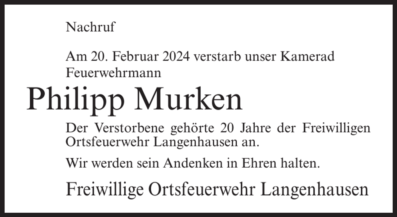 <p>Nachruf<br />Am 20. Februar 2024 verstarb unser Kamerad<br />Feuerwehrmann</p><p>Philipp Murken</p><p>Der Verstorbene gehörte 20 Jahre der Freiwilligen<br />Ortsfeuerwehr Langenhausen an.<br />Wir werden sein Andenken in Ehren halten.</p><p>Freiwillige Ortsfeuerwehr Langenhausen</p>