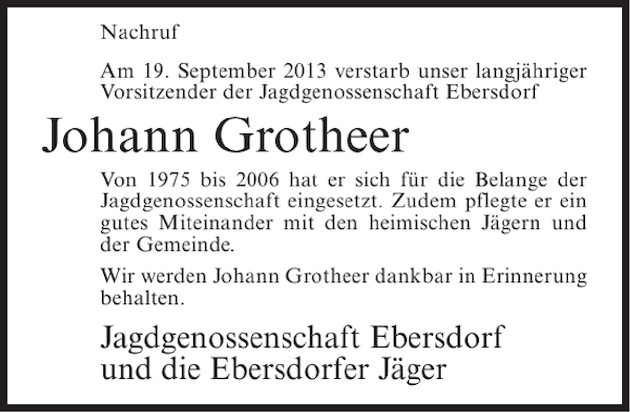 <p>Nachruf<br />Am 19. September 2013 verstarb unser langjähriger<br />Vorsitzender der Jagdgenossenschaft Ebersdorf</p><p>Johann Grotheer<br />Von 1975 bis 2006 hat er sich für die Belange der<br />Jagdgenossenschaft eingesetzt. Zudem pflegte er ein<br />gutes Miteinander mit den heimischen Jägern und<br />der Gemeinde.<br />Wir werden Johann Grotheer dankbar in Erinnerung<br />behalten.</p><p>Jagdgenossenschaft Ebersdorf<br />und die Ebersdorfer Jäger</p>