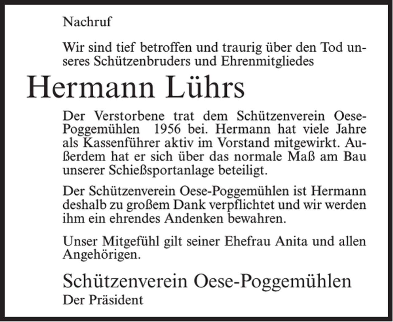 <p>Nachruf<br />Wir sind tief betroffen und traurig über den Tod unseres Schützenbruders und Ehrenmitgliedes</p><p>Hermann Lührs</p><p>Der Verstorbene trat dem Schützenverein OesePoggemühlen 1956 bei. Hermann hat viele Jahre<br />als Kassenführer aktiv im Vorstand mitgewirkt. Außerdem hat er sich über das normale Maß am Bau<br />unserer Schießsportanlage beteiligt.<br />Der Schützenverein Oese-Poggemühlen ist Hermann<br />deshalb zu großem Dank verpflichtet und wir werden<br />ihm ein ehrendes Andenken bewahren.<br />Unser Mitgefühl gilt seiner Ehefrau Anita und allen<br />Angehörigen.</p><p>Schützenverein Oese-Poggemühlen<br />Der Präsident</p>