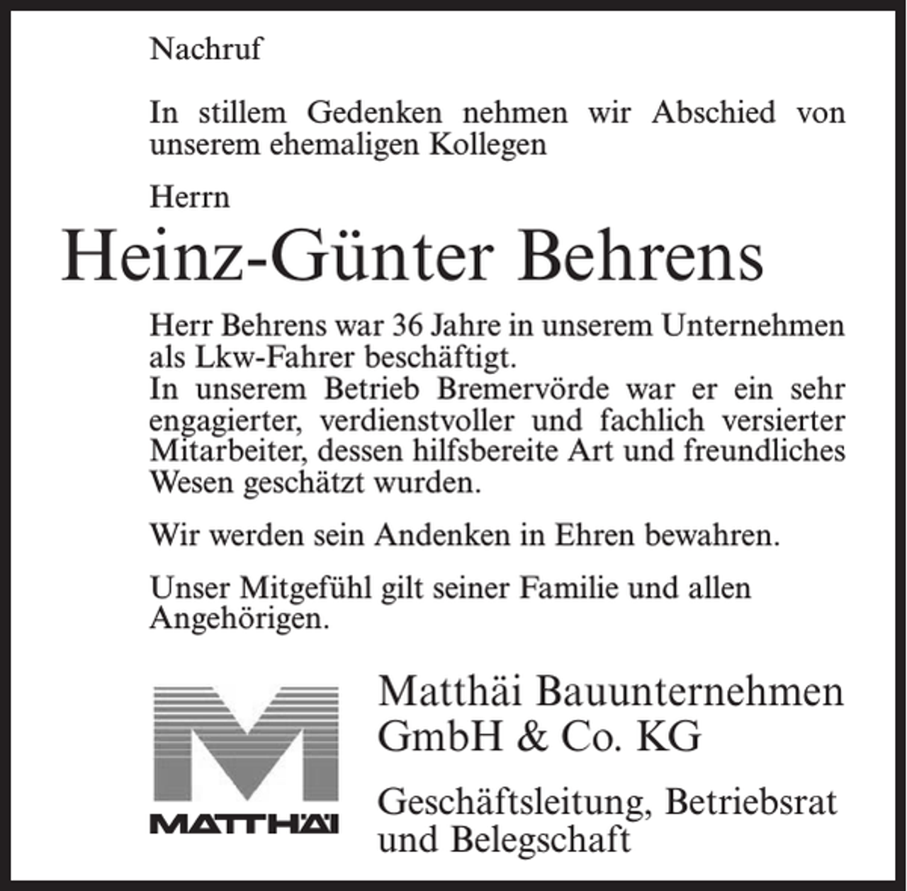 <p>Nachruf</p><p>In stillem Gedenken nehmen wir Abschied von<br />In stillem<br />Gedenken<br />nehmen wir Abschied von<br />unserem<br />ehemaligen<br />Kollegen</p><p>unserem ehemaligen Kollegen</p><p>Herrn<br />Herrn</p><p>Jonny Bostelmann<br />Heinz-Günter<br />Behrens</p><p>Herr Bostelmann war 18 Jahre in unserem Unternehmen<br />Herr Behrens war 36 Jahre in unserem Unternehmen<br />als Facharbeiter beschäftigt. In unserem Betrieb<br />als Lkw-Fahrer beschäftigt.<br />Bremervörde war er ein sehr engagierter, verdienstvoller<br />In unserem Betrieb Bremervörde war er ein sehr<br />und<br />fachlich versierter<br />Mitarbeiter,<br />der durch<br />seine<br />engagierter,<br />verdienstvoller<br />und fachlich<br />versierter<br />hilfsbereite<br />Art<br />und<br />sein<br />freundliches<br />Wesen<br />geschätzt<br />Mitarbeiter, dessen hilfsbereite Art und freundliches<br />wurde.<br />Wesen geschätzt wurden.</p><p>werden<br />seinBostelmann<br />Andenken in<br />bewahren.<br />WirWir<br />danken<br />Herrn<br />fürEhren<br />alles und<br />werden ihn<br />stets in guter Erinnerung behalten.<br />Unser Mitgefühl gilt seiner Familie und allen<br />Angehörigen.</p><p>Unser Mitgefühl gilt seiner Familie.</p><p>Matthäi<br />MatthäiBauunternehmen<br />Bauunternehmen<br />GmbH<br />Co. KG<br />GmbH<br />&amp;&amp;Co.<br />KG<br />Geschäftsleitung,Betriebsrat<br />Betriebsrat<br />Geschäftsleitung,<br />und Belegschaft<br />und Belegschaft</p>