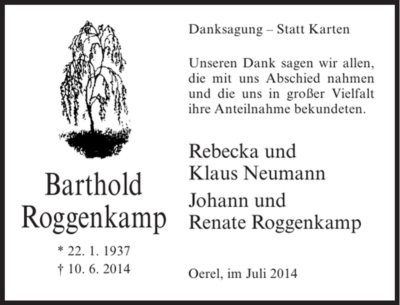 <p>Danksagung – Statt Karten<br />Unseren Dank sagen wir allen,<br />die mit uns Abschied nahmen<br />und die uns in großer Vielfalt<br />ihre Anteilnahme bekundeten.</p><p>Barthold<br />Roggenkamp<br />* 22. 1. 1937<br />† 10. 6. 2014</p><p>Rebecka und<br />Klaus Neumann<br />Johann und<br />Renate Roggenkamp<br />Oerel, im Juli 2014</p>