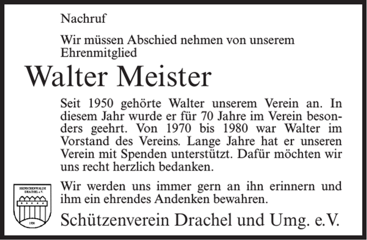 <p>Nachruf<br />Wir müssen Abschied nehmen von unserem<br />Ehrenmitglied</p><p>Walter Meister</p><p>Seit 1950 gehörte Walter unserem Verein an. In<br />diesem Jahr wurde er für 70 Jahre im Verein besonders geehrt. Von 1970 bis 1980 war Walter im<br />Vorstand des Vereins. Lange Jahre hat er unseren<br />Verein mit Spenden unterstützt. Dafür möchten wir<br />uns recht herzlich bedanken.<br />Wir werden uns immer gern an ihn erinnern und<br />ihm ein ehrendes Andenken bewahren.</p><p>Schützenverein Drachel und Umg. e.V.</p>