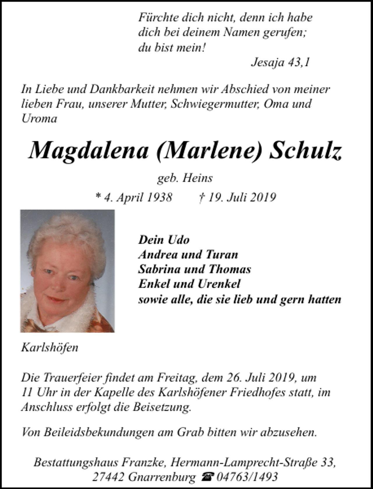 <p>Fürchte dich nicht, denn ich habe<br />dich bei deinem Namen gerufen;<br />du bist mein!<br />Jesaja 43,1<br />In Liebe und Dankbarkeit nehmen wir Abschied von meiner<br />lieben Frau, unserer Mutter, Schwiegermutter, Oma und<br />Uroma</p><p>Magdalena (Marlene) Schulz<br />geb. Heins<br />* 4. April 1938</p><p>† 19. Juli 2019</p><p>Dein Udo<br />Andrea und Turan<br />Sabrina und Thomas<br />Enkel und Urenkel<br />sowie alle, die sie lieb und gern hatten<br />Karlshöfen<br />Die Trauerfeier findet am Freitag, dem 26. Juli 2019, um<br />11 Uhr in der Kapelle des Karlshöfener Friedhofes statt, im<br />Anschluss erfolgt die Beisetzung.<br />Von Beileidsbekundungen am Grab bitten wir abzusehen.<br />Bestattungshaus Franzke, Hermann-Lamprecht-Straße 33,<br />27442 Gnarrenburg ( 04763/1493</p>