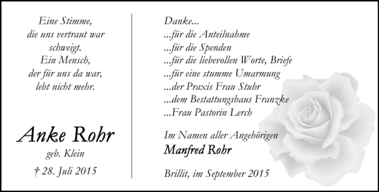 <p>Eine Stimme,<br />die uns vertraut war<br />schweigt.<br />Ein Mensch,<br />der für uns da war,<br />lebt nicht mehr.</p>
<p>Danke...<br />...für die Anteilnahme<br />...für die Spenden<br />...für die liebevollen Worte, Briefe<br />...für eine stumme Umarmung<br />...der Praxis Frau Stuhr<br />...dem Bestattungshaus Franzke<br />...Frau Pastorin Lerch<br />Im Namen aller Angehörigen</p>
<p>geb. Klein<br />† 28. Juli 2015</p>
<p>Brillit, im September 2015</p>