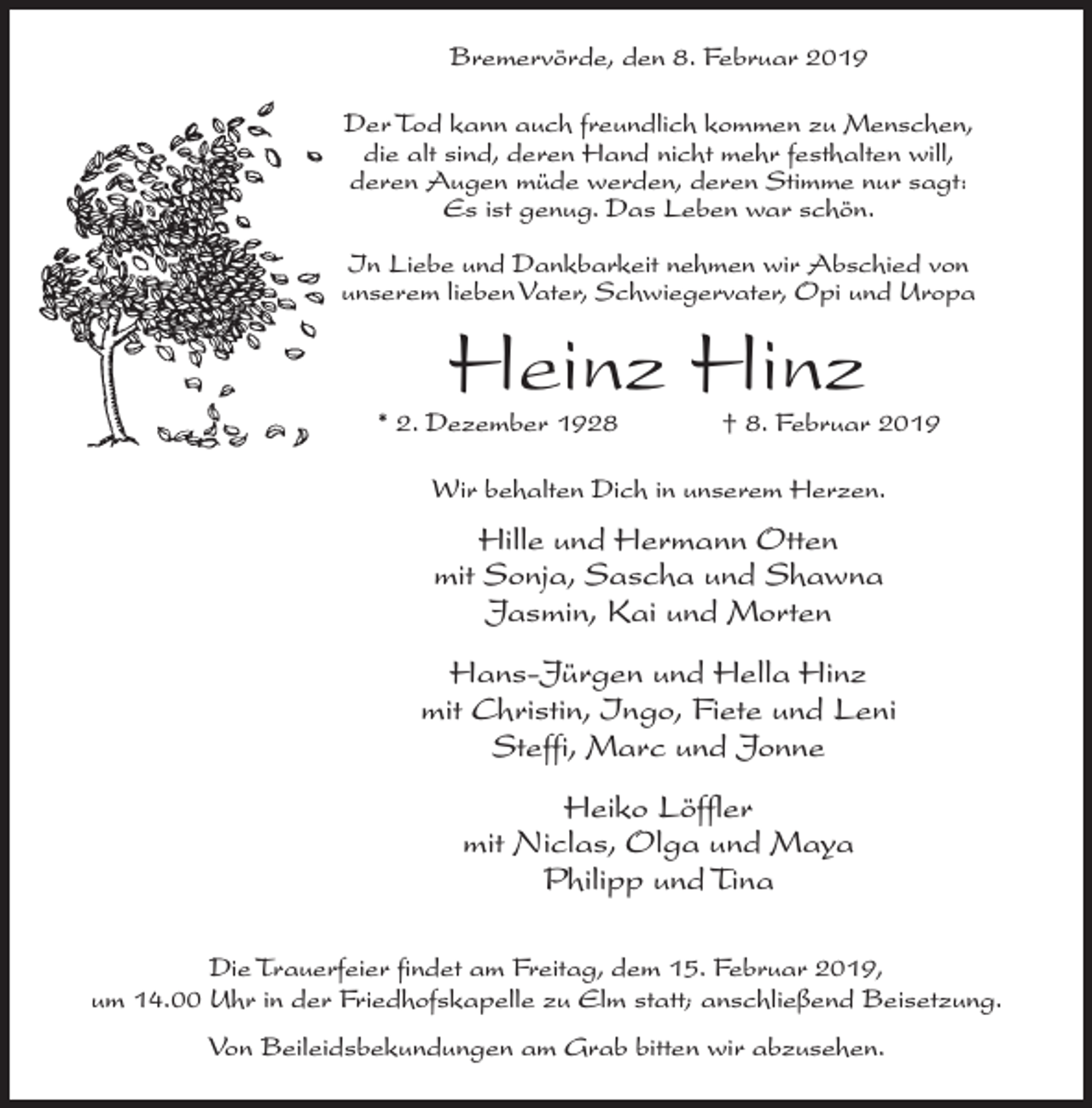 <p>Bremervörde, den 8. Februar 2019<br />Der Tod kann auch freundlich kommen zu Menschen,<br />die alt sind, deren Hand nicht mehr festhalten will,<br />deren Augen müde werden, deren Stimme nur sagt:<br />Es ist genug. Das Leben war schön.<br />In Liebe und Dankbarkeit nehmen wir Abschied von<br />unserem lieben Vater, Schwiegervater, Opi und Uropa</p><p>Heinz Hinz</p><p>* 2. Dezember 1928</p><p>† 8. Februar 2019</p><p>Wir behalten Dich in unserem Herzen.</p><p>Hille und Hermann Otten<br />mit Sonja, Sascha und Shawna<br />Jasmin, Kai und Morten<br />Hans-Jürgen und Hella Hinz<br />mit Christin, Ingo, Fiete und Leni<br />Steffi, Marc und Jonne<br />Heiko Löffler<br />mit Niclas, Olga und Maya<br />Philipp und Tina<br />Die Trauerfeier findet am Freitag, dem 15. Februar 2019,<br />um 14.00 Uhr in der Friedhofskapelle zu Elm statt; anschließend Beisetzung.<br />Von Beileidsbekundungen am Grab bitten wir abzusehen.</p>