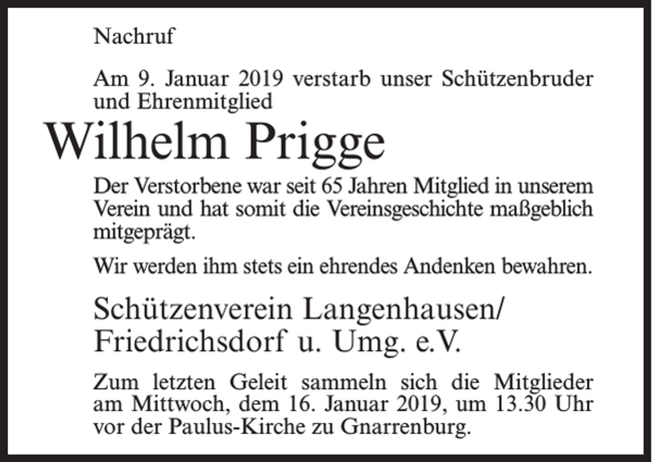 <p>Nachruf<br />Am 9. Januar 2019 verstarb unser Schützenbruder<br />und Ehrenmitglied</p><p>Wilhelm Prigge</p><p>Der Verstorbene war seit 65 Jahren Mitglied in unserem<br />Verein und hat somit die Vereinsgeschichte maßgeblich<br />mitgeprägt.<br />Wir werden ihm stets ein ehrendes Andenken bewahren.</p><p>Schützenverein Langenhausen/<br />Friedrichsdorf u. Umg. e.V.<br />Zum letzten Geleit sammeln sich die Mitglieder<br />am Mittwoch, dem 16. Januar 2019, um 13.30 Uhr<br />vor der Paulus-Kirche zu Gnarrenburg.</p>