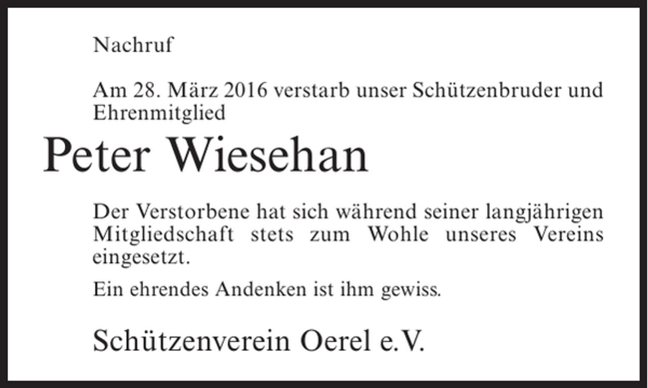 <p>Nachruf<br />Am 28. März 2016 verstarb unser Schützenbruder und<br />Ehrenmitglied</p><p>Peter Wiesehan<br />Der Verstorbene hat sich während seiner ­angjährigen<br />l<br />Mitgliedschaft stets zum Wohle unseres Vereins<br />e<br />­ ingesetzt.<br />Ein ehrendes Andenken ist ihm gewiss.</p><p>Schützenverein Oerel e.V.</p>