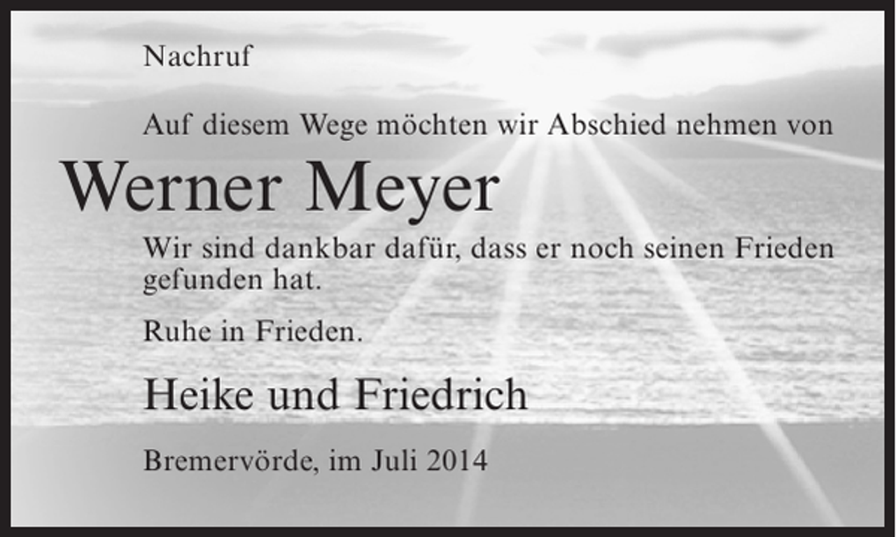 <p>Nachruf<br />Auf diesem Wege möchten wir Abschied nehmen von</p><p>Werner Meyer<br />Wir sind dankbar dafür, dass er noch seinen Frieden<br />gefunden hat.<br />Ruhe in Frieden.</p><p>Heike und Friedrich<br />Bremervörde, im Juli 2014</p>