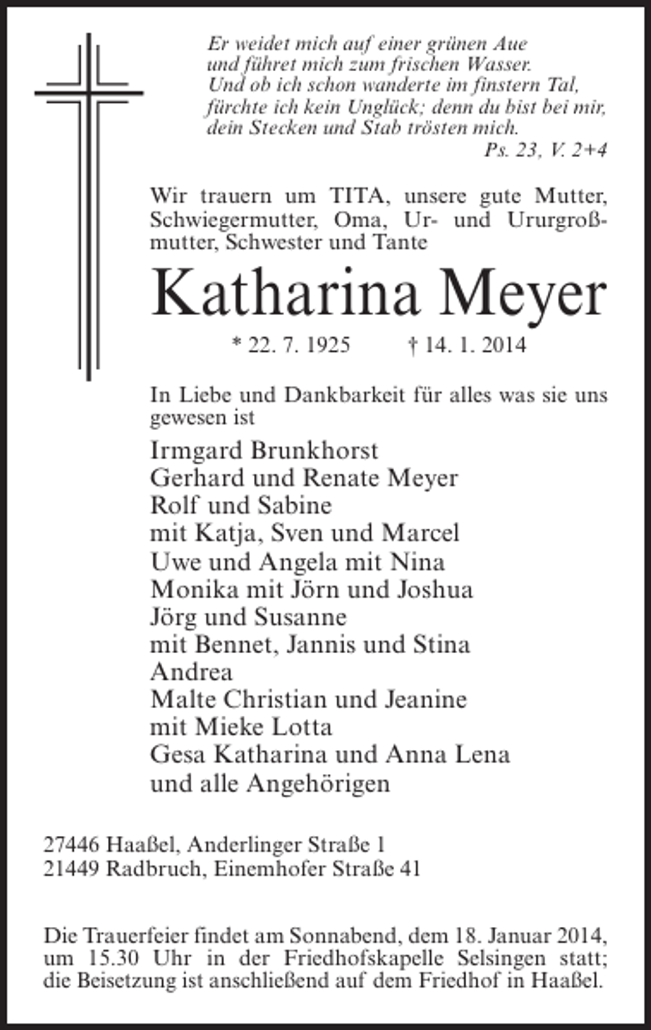 <p>Er weidet mich auf einer grünen Aue<br />und führet mich zum frischen Wasser.<br />Und ob ich schon wanderte im finstern Tal,<br />fürchte ich kein Unglück; denn du bist bei mir,<br />dein Stecken und Stab trösten mich.<br />Ps. 23, V. 2+4</p><p>Wir trauern um TITA, unsere gute Mutter,<br />Schwiegermutter, Oma, Ur- und Ururgroßmutter, Schwester und Tante</p><p>Katharina Meyer<br />* 22. 7. 1925 † 14. 1. 2014</p><p>In Liebe und Dankbarkeit für alles was sie uns<br />gewesen ist</p><p>Irmgard Brunkhorst<br />Gerhard und Renate Meyer<br />Rolf und Sabine<br />mit Katja, Sven und Marcel<br />Uwe und Angela mit Nina<br />Monika mit Jörn und Joshua<br />Jörg und Susanne<br />mit Bennet, Jannis und Stina<br />Andrea<br />Malte Christian und Jeanine<br />mit Mieke Lotta<br />Gesa Katharina und Anna Lena<br />und alle Angehörigen<br />27446 Haaßel, Anderlinger Straße 1<br />21449 Radbruch, Einemhofer Straße 41<br />Die Trauerfeier findet am Sonnabend, dem 18. Januar 2014,<br />um 15.30 Uhr in der Friedhofskapelle Selsingen statt;<br />die Beisetzung ist anschließend auf dem Friedhof in Haaßel.</p>
