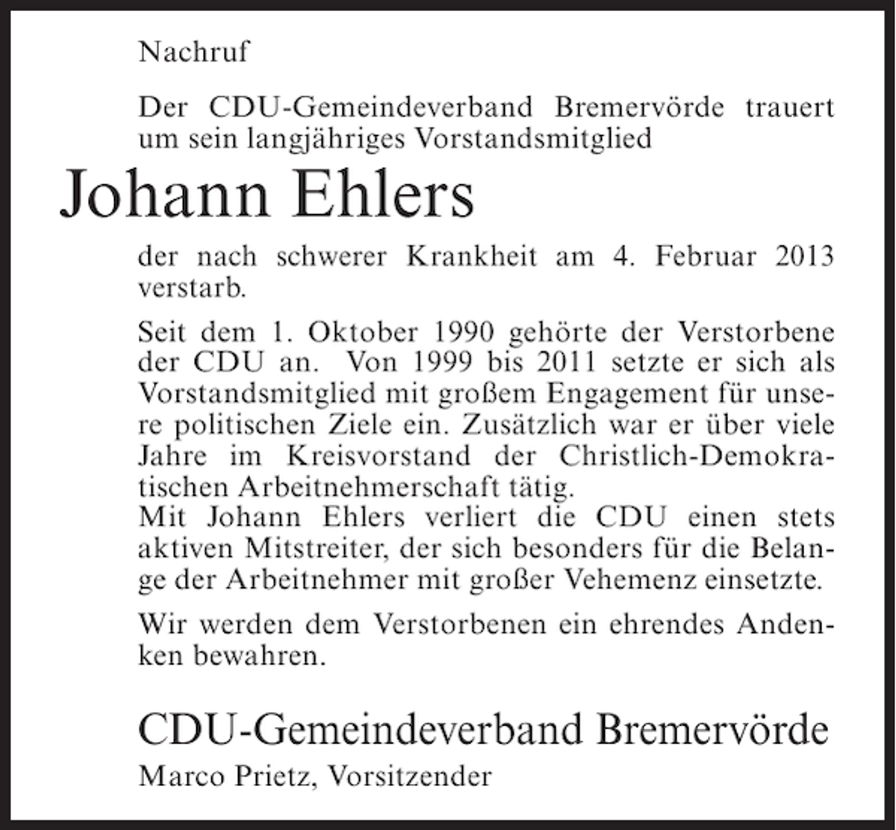<p>Nachruf<br />Der CDU-Gemeindeverband Bremervörde trauert<br />um sein langjähriges Vorstandsmitglied</p><p>Johann Ehlers<br />der nach schwerer Krankheit am 4. Februar 2013<br />verstarb.<br />Seit dem 1. Oktober 1990 gehörte der Verstorbene<br />der CDU an. Von 1999 bis 2011 setzte er sich als<br />Vorstandsmitglied mit großem Engagement für unsere politischen Ziele ein. Zusätzlich war er über viele<br />Jahre im Kreisvorstand der Christlich-Demokratischen Arbeitnehmerschaft tätig.<br />Mit Johann Ehlers verliert die CDU einen stets<br />aktiven Mitstreiter, der sich besonders für die Belange der Arbeitnehmer mit großer Vehemenz einsetzte.<br />Wir werden dem Verstorbenen ein ehrendes Andenken bewahren.</p><p>CDU-Gemeindeverband Bremervörde<br />Marco Prietz, Vorsitzender</p>