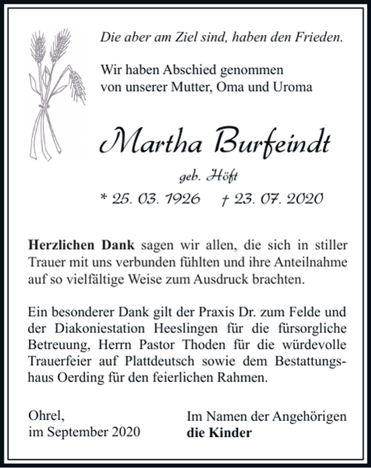<p>Die aber am Ziel sind, haben den Frieden.<br />Wir haben Abschied genommen<br />von unserer Mutter, Oma und Uroma</p><p>Martha Burfeindt<br />geb. Höft<br />* 25. 03. 1926 † 23. 07. 2020<br />Herzlichen<br />sich in<br />in stiller<br />stiller<br />H<br />erzlichen Dank sagen wir allen, die sich<br />verbunden fühlten<br />fühlten und<br />und ihre<br />ihre Anteilnahme<br />Anteilnahme<br />Trauer mit uns verbunden<br />so vielfältiger<br />vielfältige Weise<br />auf so<br />Weise zum<br />zumAusdruck<br />Ausdruck brachten.<br />brachten.<br />Ein besonderer Dank gilt der Praxis Dr. zum Felde und<br />der Diakoniestation Heeslingen für die fürsorgliche<br />Betreuung, Herrn Pastor Thoden für die würdevolle<br />Trauerfeier auf Plattdeutsch sowie dem Bestattungshaus Oerding für den feierlichen Rahmen.<br />Ohrel,<br />im September 2020</p><p>Im Namen der Angehörigen<br />die Kinder</p>