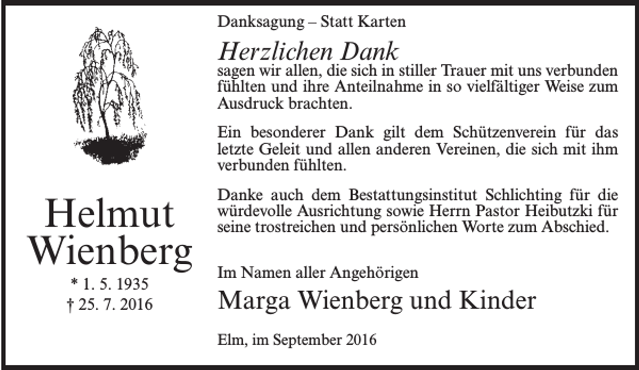 <p>Danksagung – Statt Karten</p><p>Herzlichen Dank</p><p>sagen wir allen, die sich in stiller Trauer mit uns verbunden<br />fühlten und ihre Anteilnahme in so vielfältiger Weise zum<br />Ausdruck brachten.<br />Ein besonderer Dank gilt dem Schützenverein für das<br />letzte Geleit und allen anderen Vereinen, die sich mit ihm<br />verbunden fühlten.</p><p>Helmut<br />Wienberg<br />* 1. 5. 1935<br />† 25. 7. 2016</p><p>Danke auch dem Bestattungsinstitut Schlichting für die<br />würdevolle Ausrichtung sowie Herrn Pastor Heibutzki für<br />seine trostreichen und persönlichen Worte zum Abschied.<br />Im Namen aller Angehörigen</p><p>Marga Wienberg und Kinder<br />Elm, im September 2016</p>
