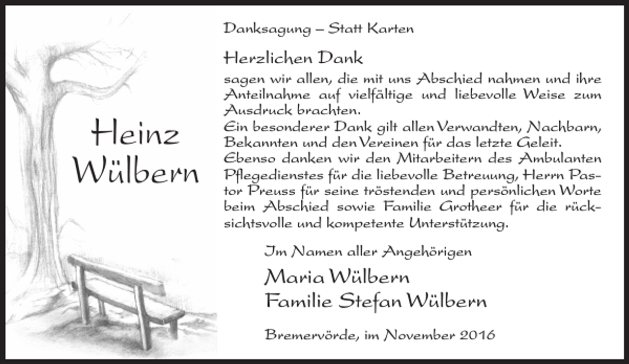 <p>Danksagung – Statt Karten</p><p>Herzlichen Dank</p><p>Heinz<br />Wülbern</p><p>sagen wir allen, die mit uns Abschied nahmen und ihre<br />Anteilnahme auf vielfältige und liebevolle Weise zum<br />Ausdruck brachten.<br />Ein besonderer Dank gilt allen Verwandten, Nachbarn,<br />Bekannten und den Vereinen für das letzte Geleit.<br />Ebenso danken wir den Mitarbeitern des Ambulanten<br />Pflegedienstes für die liebevolle Betreuung, Herrn Pastor Preuss für seine tröstenden und persönlichen Worte<br />beim Abschied sowie Familie Grotheer für die rücksichtsvolle und kompetente Unterstützung.<br />Im Namen aller Angehörigen</p><p>Maria Wülbern<br />Familie Stefan Wülbern<br />Bremervörde, im November 2016</p>