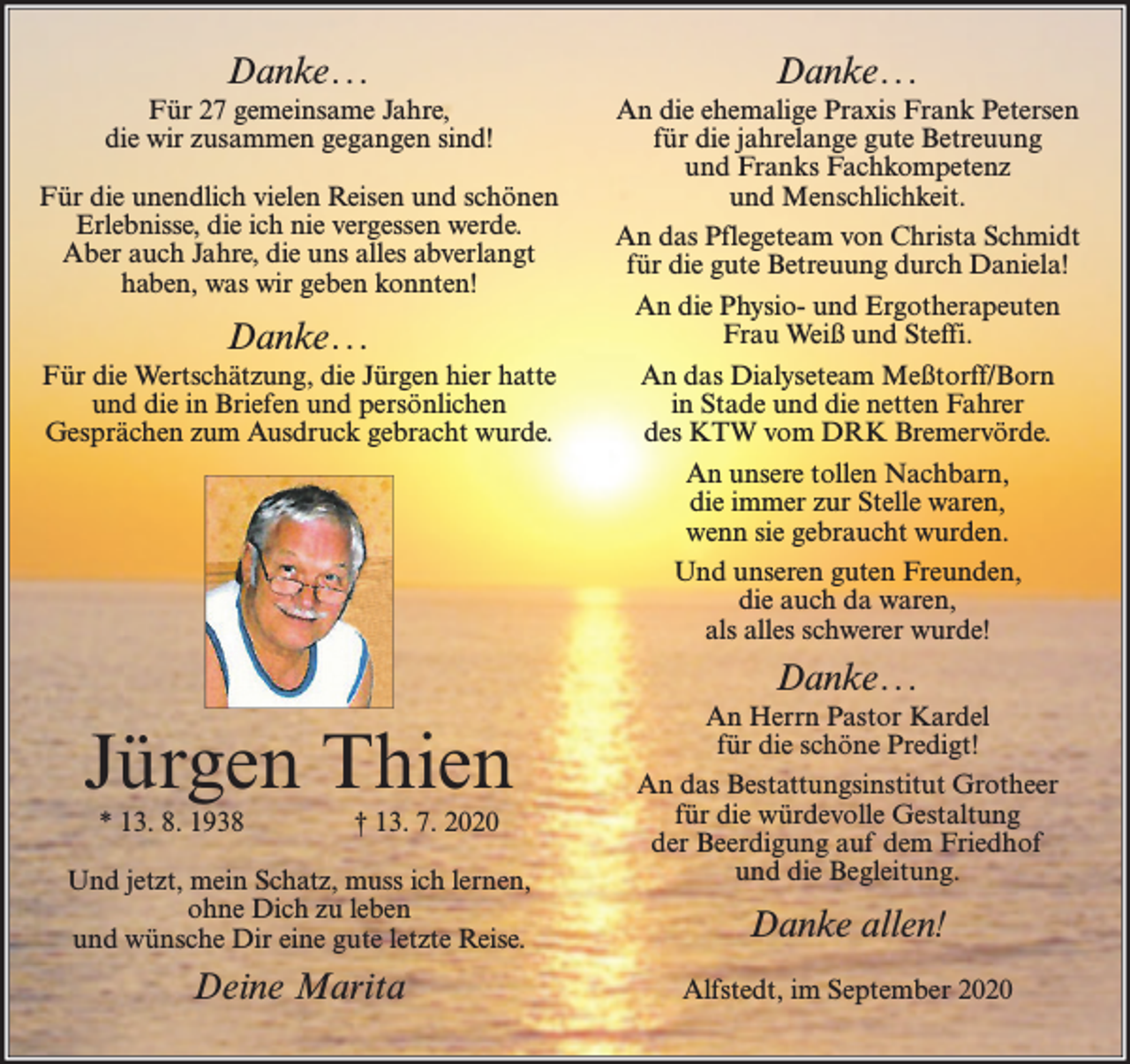 <p>Danke. . .</p><p>Danke ...</p><p>Für 27 gemeinsame Jahre,<br />die wir zusammen gegangen sind!</p><p>An die ehemalige Praxis Frank Petersen<br />für die jahrelange gute Betreuung<br />und Franks Fachkompetenz<br />und Menschlichkeit.<br />An das Pflegeteam von Christa Schmidt<br />für die gute Betreuung durch Daniela!<br />An die Physio- und Ergotherapeuten<br />Frau Weiß und Steffi.<br />An das Dialyseteam Meßtorff/Born<br />in Stade und die netten Fahrer<br />des KTW vom DRK Bremervörde.<br />An unsere tollen Nachbarn,<br />die immer zur Stelle waren,<br />wenn sie gebraucht wurden.<br />Und unseren guten Freunden,<br />die auch da waren,<br />als alles schwerer wurde!</p><p>Für die unendlich vielen Reisen und schönen<br />Erlebnisse, die ich nie vergessen werde.<br />Aber auch Jahre, die uns alles abverlangt<br />haben, was wir geben konnten!</p><p>Danke. . .<br />Für die Wertschätzung, die Jürgen hier hatte<br />und die in Briefen und persönlichen<br />Gesprächen zum Ausdruck gebracht wurde.</p><p>Danke ...</p><p>Jürgen Thien<br />* 13. 8. 1938</p><p>† 13. 7. 2020</p><p>Und jetzt, mein Schatz, muss ich lernen,<br />ohne Dich zu leben<br />und wünsche Dir eine gute letzte Reise.</p><p>Deine Marita</p><p>An Herrn Pastor Kardel<br />für die schöne Predigt!<br />An das Bestattungsinstitut Grotheer<br />für die würdevolle Gestaltung<br />der Beerdigung auf dem Friedhof<br />und die Begleitung.</p><p>Danke allen!<br />Alfstedt, im September 2020</p>