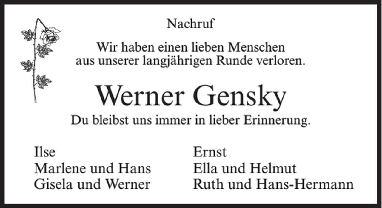 <p>Nachruf<br />Wir haben einen lieben Menschen<br />aus unserer langjährigen Runde verloren.</p><p>Werner Gensky</p><p>Du bleibst uns immer in lieber Erinnerung.</p><p>Ilse<br />Marlene und Hans<br />Gisela und Werner</p><p>Ernst<br />Ella und Helmut<br />Ruth und Hans-Hermann</p>
