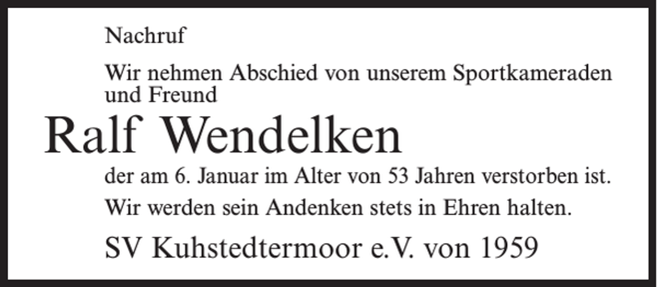 <p>Nachruf<br />Wir nehmen Abschied von unserem Sportkameraden<br />und Freund</p><p>Ralf Wendelken</p><p>der am 6. Januar im Alter von 53 Jahren ­verstorben ist.<br />Wir werden sein Andenken stets in Ehren halten.</p><p>SV Kuhstedtermoor e.V. von 1959</p>