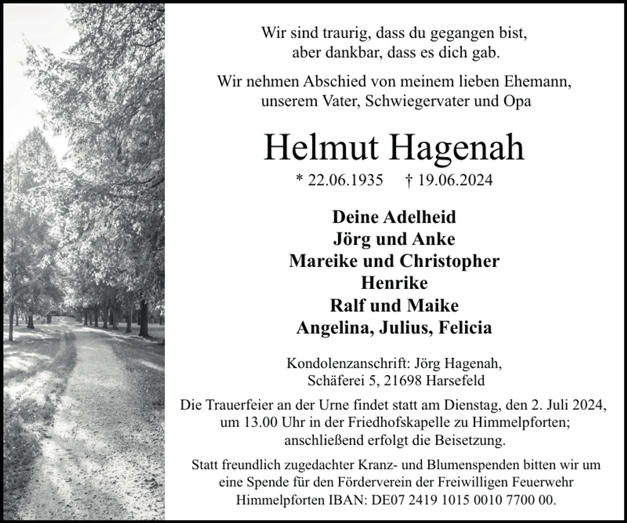 <p>Wir sind traurig, dass du gegangen bist,<br />aber dankbar, dass es dich gab.<br />Wir nehmen Abschied von meinem lieben Ehemann,<br />unserem Vater, Schwiegervater und Opa</p><p>Helmut Hagenah<br />* 22.06.1935</p><p>† 19.06.2024</p><p>Deine Adelheid<br />Jörg und Anke<br />Mareike und Christopher<br />Henrike<br />Ralf und Maike<br />Angelina, Julius, Felicia<br />Kondolenzanschrift: Jörg Hagenah,<br />Schäferei 5, 21698 Harsefeld<br />Die Trauerfeier an der Urne findet statt am Dienstag, den 2. Juli 2024,<br />um 13.00 Uhr in der Friedhofskapelle zu Himmelpforten;<br />anschließend erfolgt die Beisetzung.<br />Statt freundlich zugedachter Kranz- und Blumenspenden bitten wir um<br />eine Spende für den Förderverein der Freiwilligen Feuerwehr<br />Himmelpforten IBAN: DE07 2419 1015 0010 77.</p>