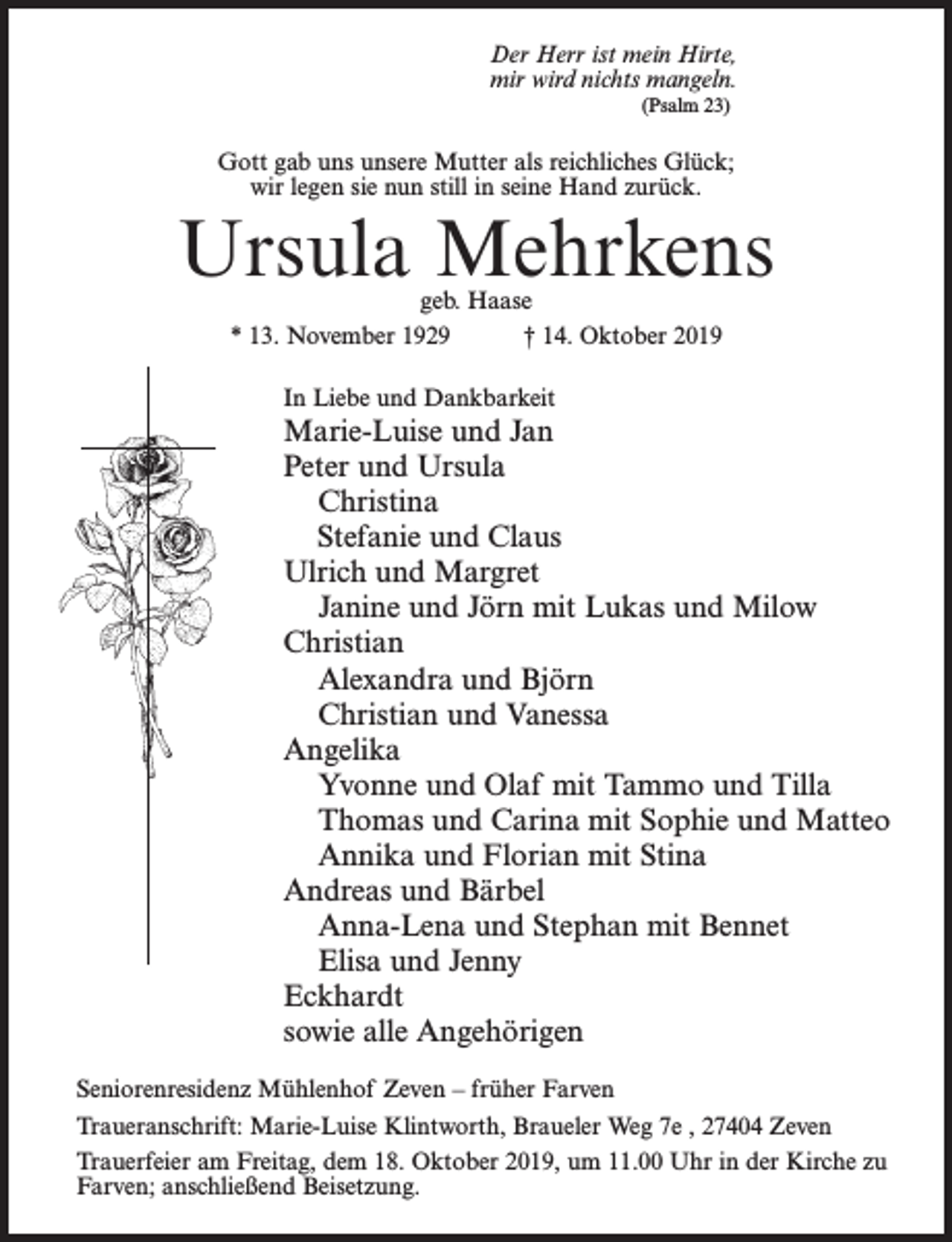 <p>Der Herr ist mein Hirte,<br />mir wird nichts mangeln.<br />(Psalm 23)</p><p>Gott gab uns unsere Mutter als reichliches Glück;<br />wir legen sie nun still in seine Hand zurück.</p><p>Ursula Mehrkens<br />geb. Haase<br />* 13. November 1929 † 14. Oktober 2019<br />In Liebe und Dankbarkeit</p><p>Marie-Luise und Jan<br />Peter und Ursula<br />Christina<br />Stefanie und Claus<br />Ulrich und Margret<br />Janine und Jörn mit Lukas und Milow<br />Christian<br />Alexandra und Björn<br />Christian und Vanessa<br />Angelika<br />Yvonne und Olaf mit Tammo und Tilla<br />Thomas und Carina mit Sophie und Matteo<br />Annika und Florian mit Stina<br />Andreas und Bärbel<br />Anna-Lena und Stephan mit Bennet<br />Elisa und Jenny<br />Eckhardt<br />sowie alle Angehörigen<br />Seniorenresidenz Mühlenhof Zeven – früher Farven<br />Traueranschrift: Marie-Luise Klintworth, Braueler Weg 7e , 27404 Zeven<br />Trauerfeier am Freitag, dem 18. Oktober 2019, um 11.00 Uhr in der Kirche zu<br />Farven; anschließend Beisetzung.</p>