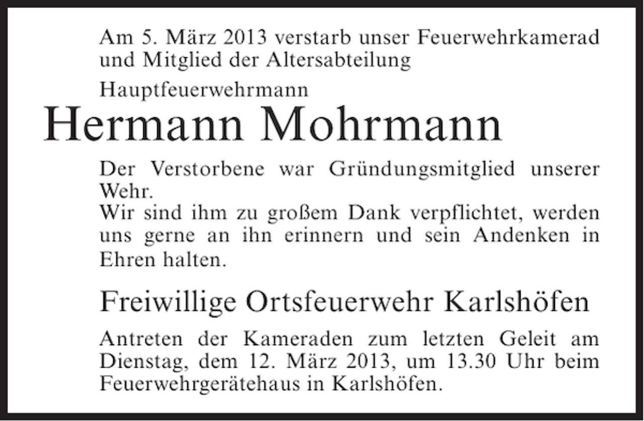 <p>Am 5. März 2013 verstarb unser Feuerwehrkamerad<br />und Mitglied der Altersabteilung<br />Hauptfeuerwehrmann</p><p>Hermann Mohrmann</p><p>Der Verstorbene war Gründungsmitglied unserer<br />Wehr.<br />Wir sind ihm zu großem Dank verpflichtet, werden<br />uns gerne an ihn erinnern und sein Andenken in<br />Ehren halten.</p><p>Freiwillige Ortsfeuerwehr Karlshöfen<br />Antreten der Kameraden zum letzten Geleit am<br />Dienstag, dem 12. März 2013, um 13.30 Uhr beim<br />Feuerwehrgerätehaus in Karlshöfen.</p>