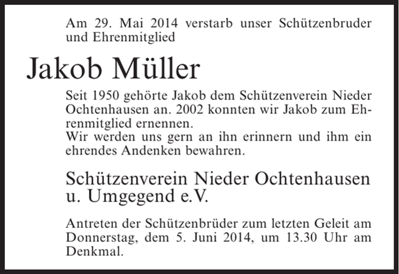 <p>Am 29. Mai 2014 verstarb unser Schützenbruder<br />und Ehrenmitglied</p><p>Jakob Müller<br />Seit 1950 gehörte Jakob dem Schützenverein Nieder<br />Ochtenhausen an. 2002 konnten wir Jakob zum Ehrenmitglied ernennen.<br />Wir werden uns gern an ihn erinnern und ihm ein<br />ehrendes Andenken bewahren.</p><p>Schützenverein Nieder Ochtenhausen<br />u. Umgegend e.V.<br />Antreten der Schützenbrüder zum letzten Geleit am<br />Donnerstag, dem 5. Juni 2014, um 13.30 Uhr am<br />Denkmal.</p>