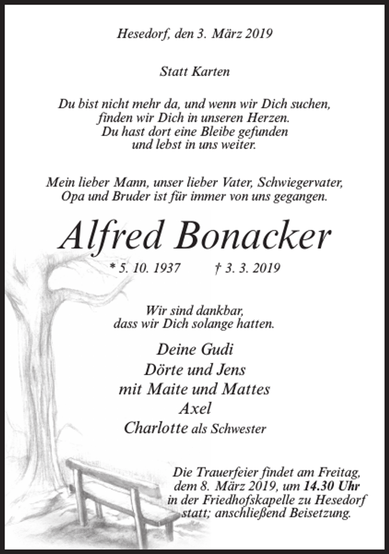 <p>Hesedorf, den 3. März 2019<br />Statt Karten<br />Du bist nicht mehr da, und wenn wir Dich suchen,<br />finden wir Dich in unseren Herzen.<br />Du hast dort eine Bleibe gefunden<br />und lebst in uns weiter.<br />Mein lieber Mann, unser lieber Vater, Schwiegervater,<br />Opa und Bruder ist für immer von uns gegangen.</p><p>Alfred Bonacker<br />* 5. 10. 1937</p><p>† 3. 3. 2019</p><p>Wir sind dankbar,<br />dass wir Dich solange hatten.</p><p>Deine Gudi<br />Dörte und Jens<br />mit Maite und Mattes<br />Axel<br />Charlotte als Schwester<br />Die Trauerfeier findet am Freitag,<br />dem 8. März 2019, um 14.30 Uhr<br />in der Friedhofskapelle zu Hesedorf<br />statt; anschließend Beisetzung.</p>