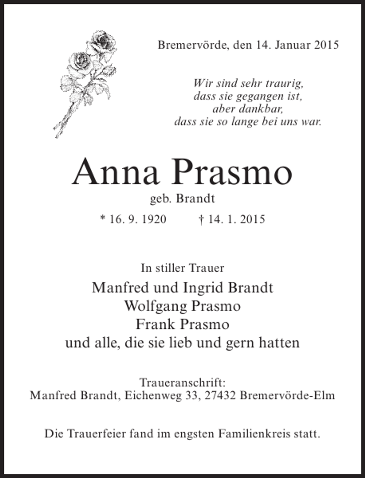 <p>Bremervörde, den 14. Januar 2015<br />Wir sind sehr traurig,<br />dass sie gegangen ist,<br />aber dankbar,<br />dass sie so lange bei uns war.</p><p>Anna Prasmo<br />geb. Brandt</p><p>* 16. 9. 1920 † 14. 1. 2015</p><p>In stiller Trauer</p><p>Manfred und Ingrid Brandt<br />Wolfgang Prasmo<br />Frank Prasmo<br />und alle, die sie lieb und gern hatten<br />Traueranschrift:<br />Manfred Brandt, Eichenweg 33, 27432 Bremervörde-Elm<br />Die Trauerfeier fand im engsten Familienkreis statt.</p>