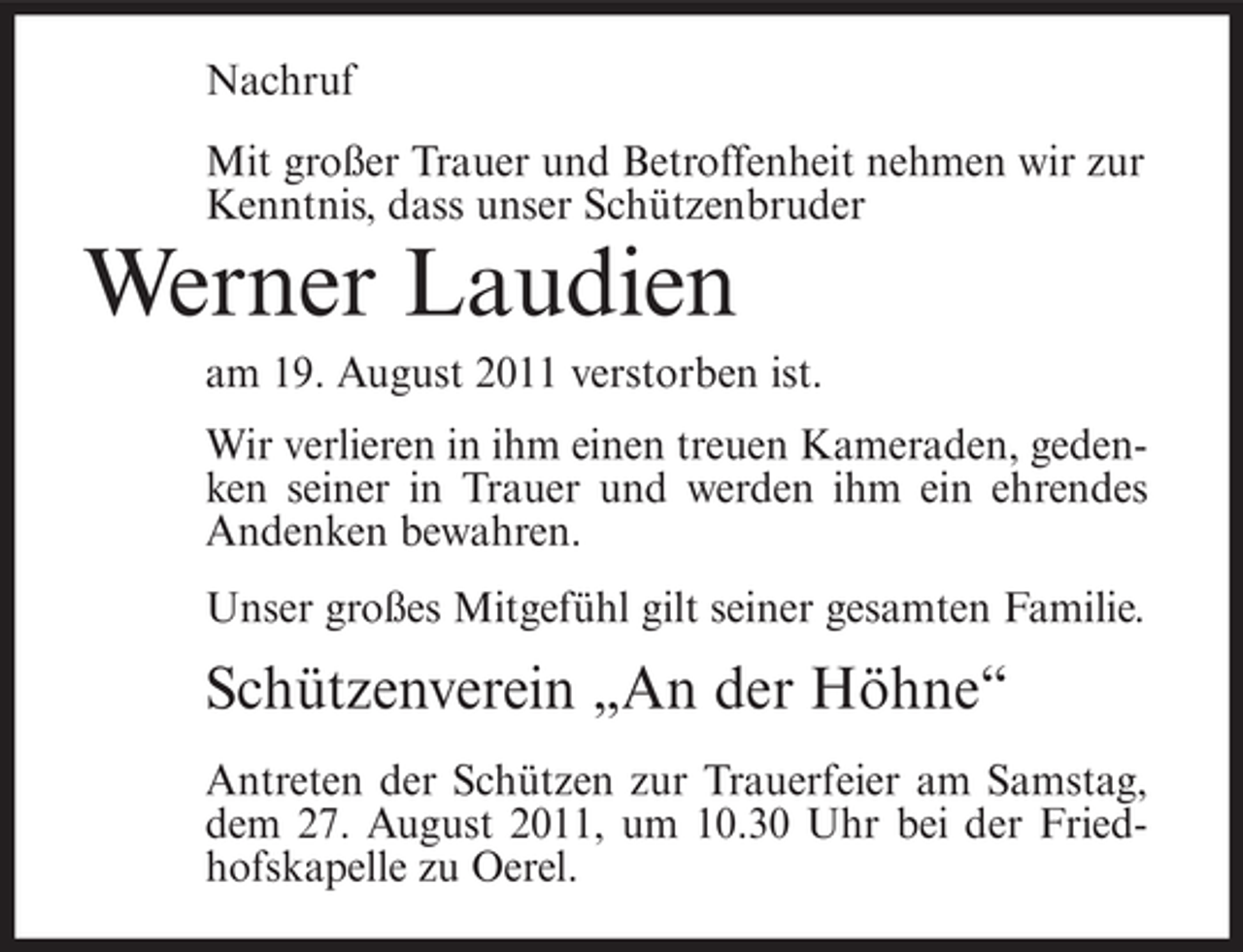 <p>Nachruf<br />Mit großer Trauer und Betroffenheit nehmen wir zur<br />Kenntnis, dass unser Schützenbruder</p><p>Werner Laudien<br />am 19. August 2011 verstorben ist.<br />Wir verlieren in ihm einen treuen Kameraden, gedenken seiner in Trauer und werden ihm ein ehrendes<br />Andenken bewahren.<br />Unser großes Mitgefühl gilt seiner gesamten Familie.</p><p>Schützenverein „An der Höhne“<br />Antreten der Schützen zur Trauerfeier am Samstag,<br />dem 27. August 2011, um 10.30 Uhr bei der Friedhofskapelle zu Oerel.</p>