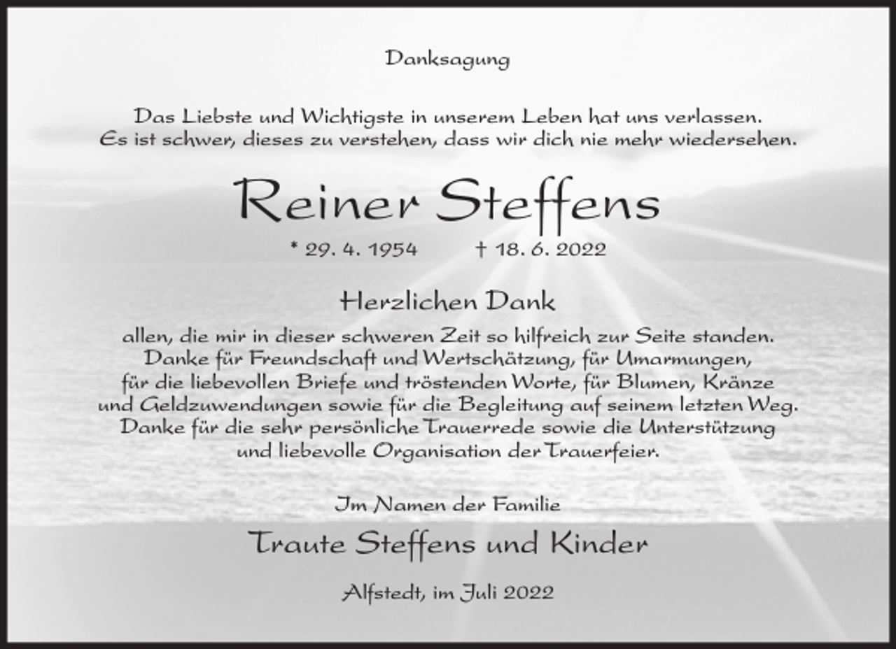 <p>Danksagung<br />Das Liebste und Wichtigste in unserem Leben hat uns verlassen.<br />Es ist schwer, dieses zu verstehen, dass wir dich nie mehr wiedersehen.</p><p>Reiner Steffens<br />* 29. 4. 1954</p><p>† 18. 6. 2022</p><p>Herzlichen Dank<br />allen, die mir in dieser schweren Zeit so hilfreich zur Seite standen.<br />Danke für Freundschaft und Wertschätzung, für Umarmungen,<br />für die liebevollen Briefe und tröstenden Worte, für Blumen, Kränze<br />und Geldzuwendungen sowie für die Begleitung auf seinem letzten Weg.<br />Danke für die sehr persönliche Trauerrede sowie die Unterstützung<br />und liebevolle Organisation der Trauerfeier.<br />Im Namen der Familie</p><p>Traute Steffens und Kinder<br />Alfstedt, im Juli 2022</p>