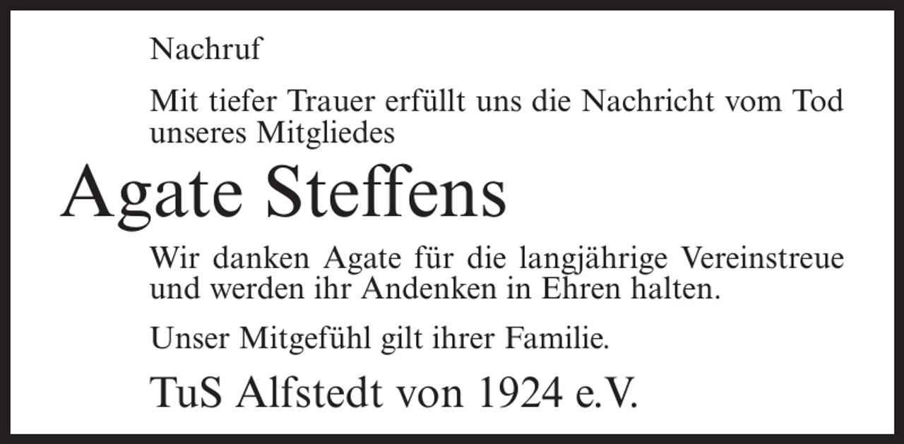 <p>Nachruf<br />Mit tiefer Trauer erfüllt uns die Nachricht vom Tod<br />unseres Mitgliedes</p><p>Agate Steffens</p><p>Wir danken Agate für die langjährige Vereinstreue<br />und werden ihr Andenken in Ehren halten.<br />Unser Mitgefühl gilt ihrer Familie.</p><p>TuS Alfstedt von 1924 e.V.</p>