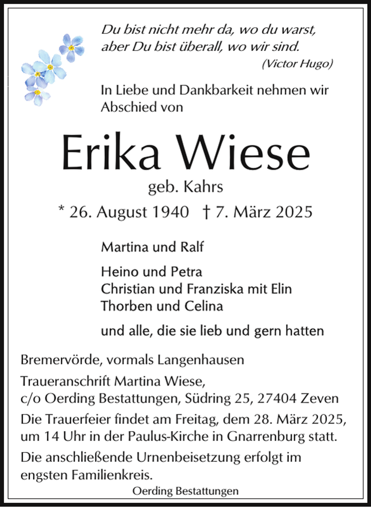 <p>Du bist nicht mehr da, wo du warst,<br />aber Du bist überall, wo wir sind.</p><p>(Victor Hugo)</p><p>In Liebe und Dankbarkeit nehmen wir<br />Abschied von</p><p>Erika Wiese</p><p>geb. Kahrs<br />* 26. August 1940 † 7. März 2025</p><p>Bremervörde, vormals Langenhausen<br />Traueranschrift Martina Wiese,<br />c/o Oerding Bestattungen, Südring 25, 27404 Zeven<br />Die Trauerfeier findet am Freitag, dem 28. März 2025,<br />um 14 Uhr in der Paulus-Kirche in Gnarrenburg statt.<br />Die anschließende Urnenbeisetzung erfolgt im<br />engsten Familienkreis.<br />Oerding Bestattungen</p>
