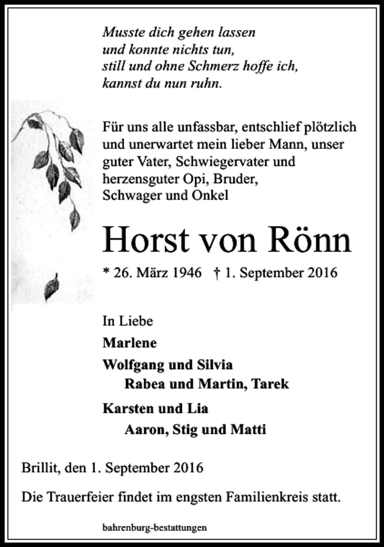 <p>Musste dich gehen lassen<br />und konnte nichts tun,<br />still und ohne Schmerz hoffe ich,<br />kannst du nun ruhn.<br />Für uns alle unfassbar, entschlief plötzlich<br />und unerwartet mein lieber Mann, unser<br />guter Vater, Schwiegervater und<br />herzensguter Opi, Bruder,<br />Schwager und Onkel</p><p>Horst von Rönn<br />* 26. März 1946 † 1. September 2016<br />In Liebe<br />Marlene<br />Wolfgang und Silvia<br />Rabea und Martin, Tarek<br />Karsten und Lia<br />Aaron, Stig und Matti<br />Brillit, den 1. September 2016<br />Die Trauerfeier findet im engsten Familienkreis statt.<br />bahrenburg-bestattungen</p>