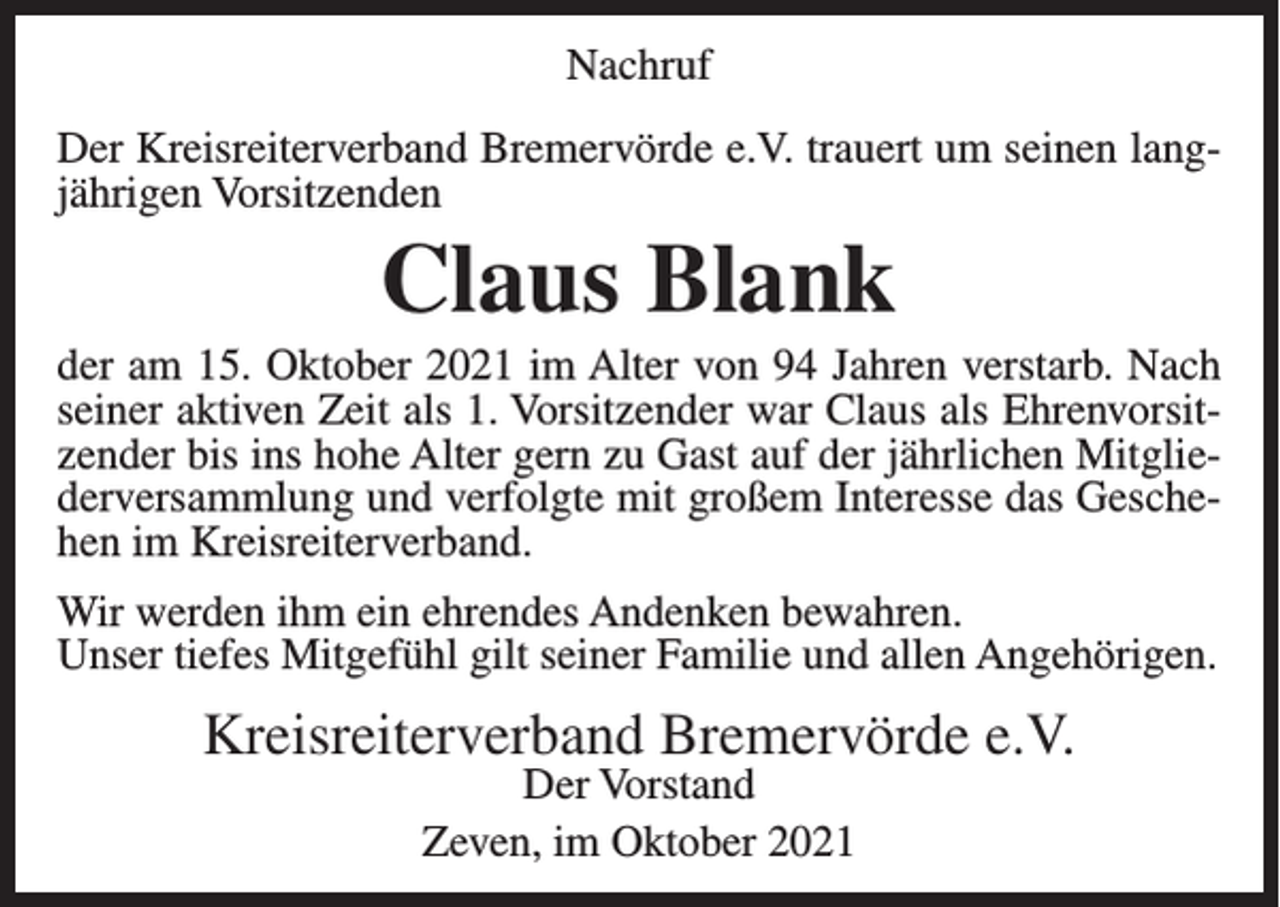 <p>Nachruf<br />Der Kreisreiterverband Bremervörde e.V. trauert um seinen langjährigen Vorsitzenden</p><p>Claus Blank<br />der am 15. Oktober 2021 im Alter von 94 Jahren verstarb. Nach<br />seiner aktiven Zeit als 1. Vorsitzender war Claus als Ehrenvorsitzender bis ins hohe Alter gern zu Gast auf der jährlichen Mitgliederversammlung und verfolgte mit großem Interesse das Geschehen im Kreisreiterverband.<br />Wir werden ihm ein ehrendes Andenken bewahren.<br />Unser tiefes Mitgefühl gilt seiner Familie und allen Angehörigen.</p><p>Kreisreiterverband Bremervörde e.V.<br />Der Vorstand<br />Zeven, im Oktober 2021</p>