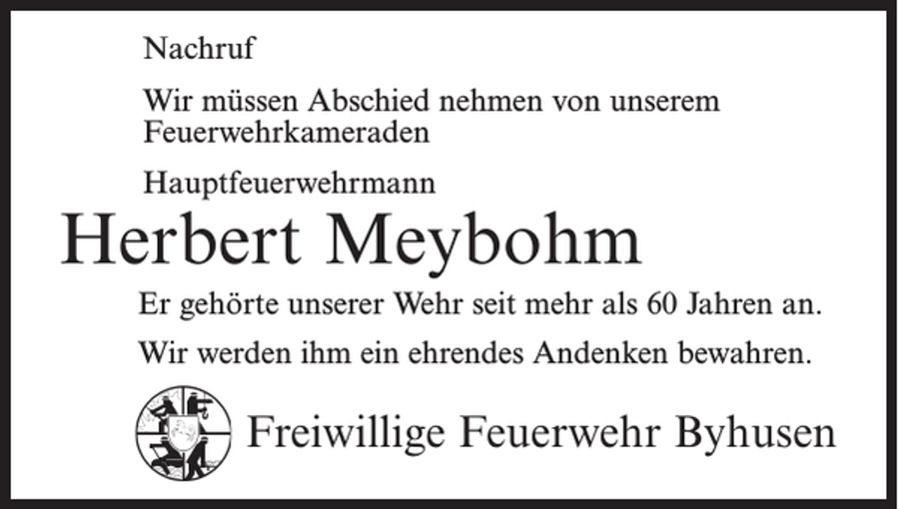 <p>Nachruf<br />Wir müssen Abschied nehmen von unserem<br />Feuerwehr­kameraden<br />Hauptfeuerwehrmann</p><p>Herbert Meybohm<br />Er gehörte unserer Wehr seit mehr als 60 Jahren an.<br />Wir werden ihm ein ehrendes Andenken bewahren.</p><p>Freiwillige Feuerwehr Byhusen</p>