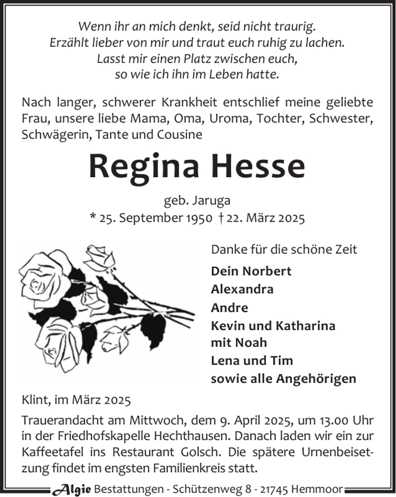 <p>Wenn ihr an mich denkt, seid nicht traurig.<br />Erzählt lieber von mir und traut euch ruhig zu lachen.<br />Lasst mir einen Platz zwischen euch,<br />so wie ich ihn im Leben hatte.<br />Nach langer, schwerer Krankheit entschlief meine geliebte<br />Frau, unsere liebe Mama, Oma, Uroma, Tochter, Schwester,<br />Schwägerin, Tante und Cousine</p><p>Regina Hesse<br />geb. Jaruga<br />* 25. September 1950 † 22. März 2025</p><p>Danke für die schöne Zeit<br />Dein Norbert<br />Alexandra<br />Andre<br />Kevin und Katharina<br />mit Noah<br />Lena und Tim<br />sowie alle Angehörigen<br />Klint, im März 2025<br />Trauerandacht am Mittwoch, dem 9. April 2025, um 13.00 Uhr<br />in der Friedhofskapelle Hechthausen. Danach laden wir ein zur<br />Kaffeetafel ins Restaurant Golsch. Die spätere Urnenbeiset‐<br />zung findet im engsten Familienkreis statt.<br />Algie Bestattungen ‐ Schützenweg 8 ‐ 21745 Hemmoor</p>