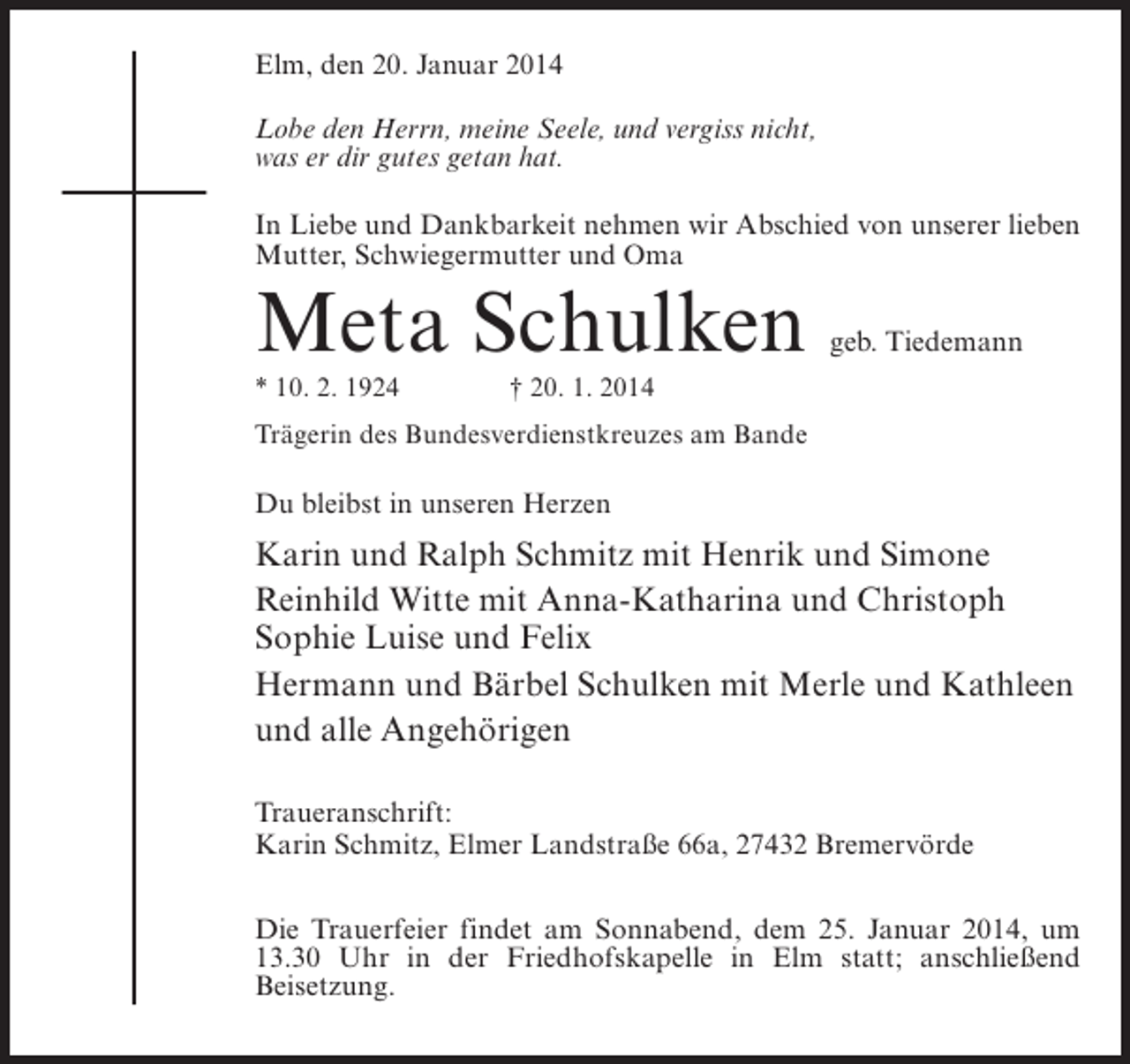 <p>Elm, den 20. Januar 2014<br />Lobe den Herrn, meine Seele, und vergiss nicht,<br />was er dir gutes getan hat.<br />In Liebe und Dankbarkeit nehmen wir Abschied von unserer lieben<br />Mutter, Schwiegermutter und Oma</p><p>Meta Schulken</p><p>geb. Tiedemann</p><p>* 10. 2. 1924 † 20. 1. 2014<br />Trägerin des Bundesverdienstkreuzes am Bande</p><p>Du bleibst in unseren Herzen</p><p>Karin und Ralph Schmitz mit Henrik und Simone<br />Reinhild Witte mit Anna-Katharina und Christoph<br />Sophie Luise und Felix<br />Hermann und Bärbel Schulken mit Merle und Kathleen<br />und alle Angehörigen<br />Traueranschrift:<br />Karin Schmitz, Elmer Landstraße 66a, 27432 Bremervörde<br />Die Trauerfeier findet am Sonnabend, dem 25. Januar 2014, um<br />13.30 Uhr in der Friedhofskapelle in Elm statt; anschließend<br />Beisetzung.</p>