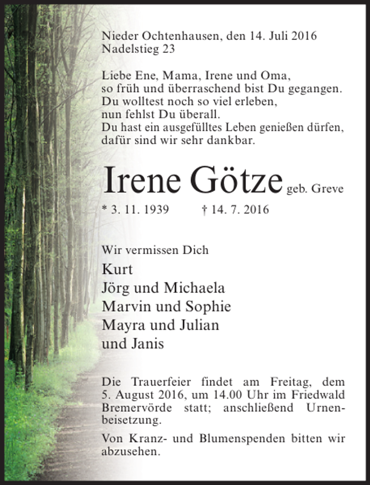 <p>Nieder Ochtenhausen, den 14. Juli 2016<br />Nadelstieg 23<br />Liebe Ene, Mama, Irene und Oma,<br />so früh und überraschend bist Du gegangen.<br />Du wolltest noch so viel erleben,<br />nun fehlst Du überall.<br />Du hast ein ausgefülltes Leben genießen dürfen,<br />dafür sind wir sehr dankbar.</p><p>Irene Götze<br />* 3. 11. 1939</p><p>geb. Greve</p><p>† 14. 7. 2016</p><p>Wir vermissen Dich</p><p>Kurt<br />Jörg und Michaela<br />Marvin und Sophie<br />Mayra und Julian<br />und Janis<br />Die Trauerfeier findet am Freitag, dem<br />5. August 2016, um 14.00 Uhr im Friedwald<br />Bremervörde statt; anschließend Urnenbeisetzung.<br />Von Kranz- und Blumenspenden bitten wir<br />abzusehen.</p>