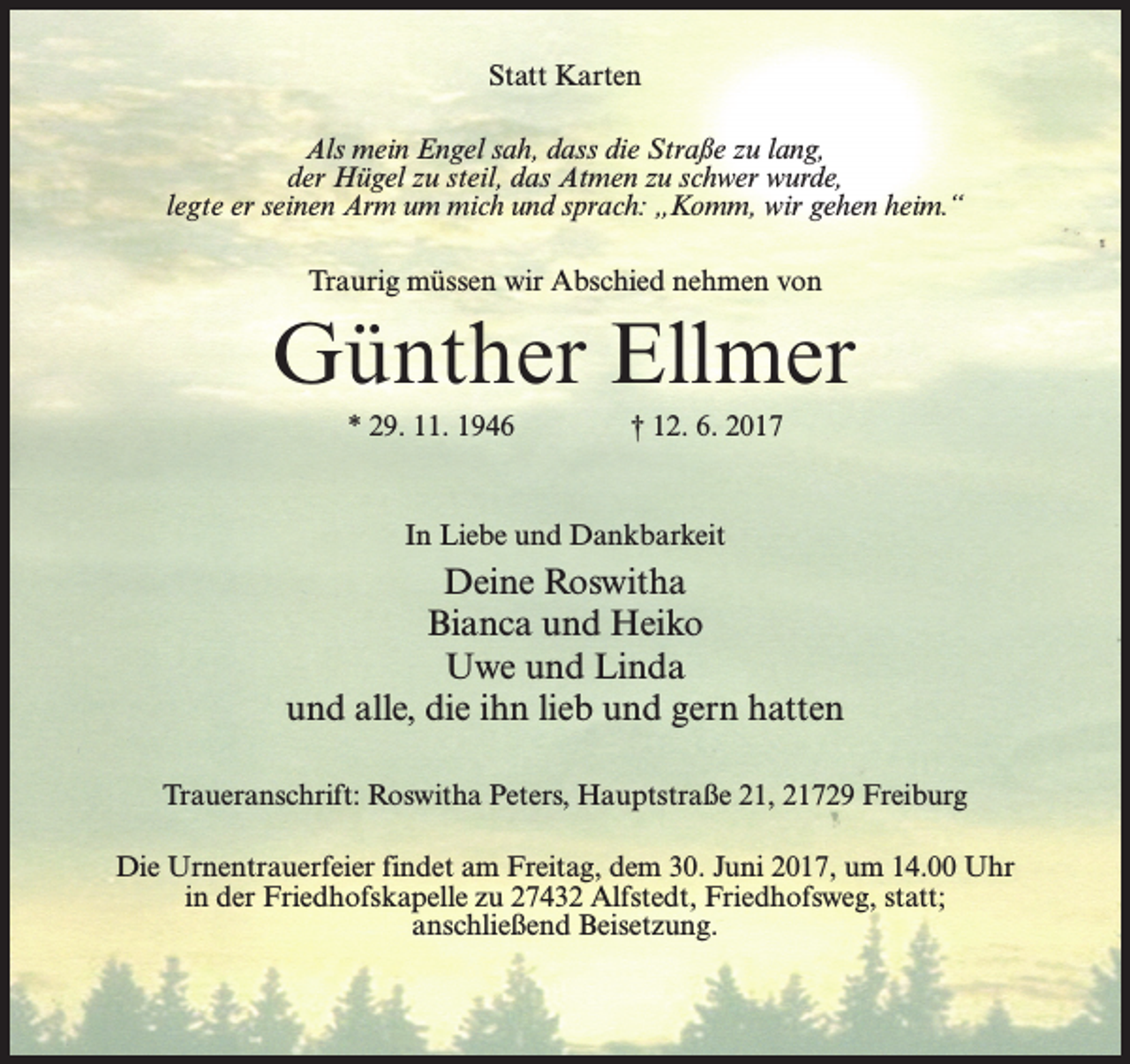<p>Statt Karten<br />Als mein Engel sah, dass die Straße zu lang,<br />der Hügel zu steil, das Atmen zu schwer wurde,<br />legte er seinen Arm um mich und sprach: „Komm, wir gehen heim.“<br />Traurig müssen wir Abschied nehmen von</p><p>Günther Ellmer<br />* 29. 11. 1946 † 12. 6. 2017</p><p>In Liebe und Dankbarkeit</p><p>Deine Roswitha<br />Bianca und Heiko<br />Uwe und Linda<br />und alle, die ihn lieb und gern hatten<br />Traueranschrift: Roswitha Peters, Hauptstraße 21, 21729 Freiburg<br />Die Urnentrauerfeier findet am Freitag, dem 30. Juni 2017, um 14.00 Uhr<br />in der Friedhofskapelle zu 27432 Alfstedt, Friedhofsweg, statt;<br />anschließend Beisetzung.</p>