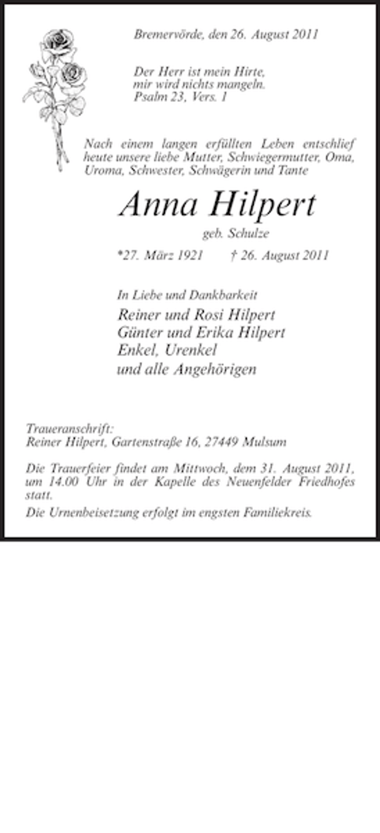 <p>Bremervörde, den 26. August 2011<br />Der Herr ist mein Hirte,<br />mir wird nichts mangeln.<br />Psalm 23, Vers. 1</p><p>Nach einem langen erfüllten Leben entschlief<br />heute unsere liebe Mutter, Schwiegermutter, Oma,<br />Uroma, Schwester, Schwägerin und Tante</p><p>Anna Hilpert<br />geb. Schulze<br />*27. März 1921</p><p>† 26. August 2011</p><p>In Liebe und Dankbarkeit</p><p>Reiner und Rosi Hilpert<br />Günter und Erika Hilpert<br />Enkel, Urenkel<br />und alle Angehörigen</p><p>Traueranschrift:<br />Reiner Hilpert, Gartenstraße 16, 27449 Mulsum<br />Die Trauerfeier findet am Mittwoch, dem 31. August 2011,<br />um 14.00 Uhr in der Kapelle des Neuenfelder Friedhofes<br />statt.<br />Die Urnenbeisetzung erfolgt im engsten Familiekreis.</p><p>Korrekturabzug<br />Bitte genau prüfen<br />heute, 18 Uhr<br />Sollte bis zum ________________<br />kein Änderungswunsch<br />bei uns eingegangen sein,<br />veröffentlichen wir die<br />Anzeige wie vorstehend.</p><p>Telefon 0 47 61 / 7-64<br />Fax 0 47 61 / 7 56</p>