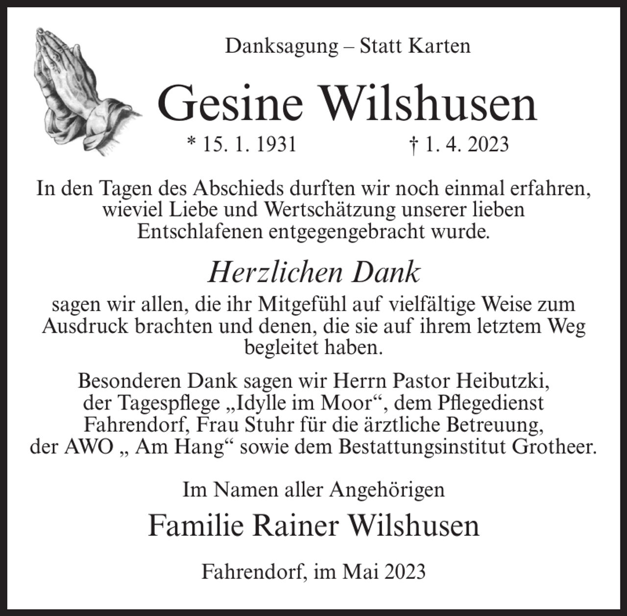<p>Danksagung – Statt Karten</p><p>Gesine Wilshusen<br />* 15. 1. 1931</p><p>† 1. 4. 2023</p><p>In den Tagen des Abschieds durften wir noch einmal erfahren,<br />wieviel Liebe und Wertschätzung unserer lieben<br />Entschlafenen entgegengebracht wurde.</p><p>Herzlichen Dank<br />sagen wir allen, die ihr Mitgefühl auf vielfältige Weise zum<br />Ausdruck brachten und denen, die sie auf ihrem letztem Weg<br />begleitet haben.<br />Besonderen Dank sagen wir Herrn Pastor Heibutzki,<br />der Tagespflege „Idylle im Moor“, dem Pflegedienst<br />Fahrendorf, Frau Stuhr für die ärztliche Betreuung,<br />der AWO „ Am Hang“ sowie dem Bestattungsinstitut Grotheer.<br />Im Namen aller Angehörigen</p><p>Familie Rainer Wilshusen<br />Fahrendorf, im Mai 2023</p>