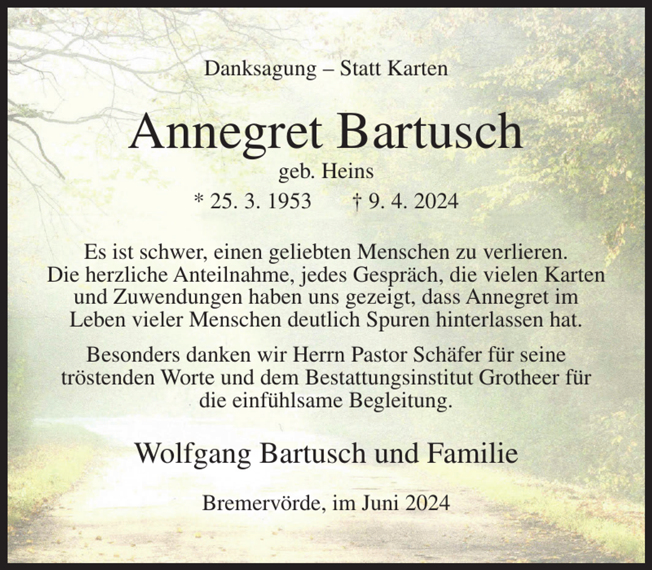 <p>Danksagung – Statt Karten</p><p>Annegret Bartusch<br />geb. Heins<br />* 25. 3. 1953<br />† 9. 4. 2024<br />Es ist schwer, einen geliebten Menschen zu verlieren.<br />Die herzliche Anteilnahme, jedes Gespräch, die vielen Karten<br />und Zuwendungen haben uns gezeigt, dass Annegret im<br />Leben vieler Menschen deutlich Spuren hinterlassen hat.<br />Besonders danken wir Herrn Pastor Schäfer für seine<br />tröstenden Worte und dem Bestattungsinstitut Grotheer für<br />die einfühlsame Begleitung.</p><p>Wolfgang Bartusch und Familie<br />Bremervörde, im Juni 2024</p>